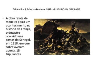 Géricault - A Balsa da Medusa, 1819. MUSEU DO LOUVRE,PARIS
• A obra relata de
maneira épica um
acontecimento na
história da França,
o desastre
ocorrido nas
costas do Senegal,
em 1818, em que
sobreviveram
apenas 15
tripulantes.
 