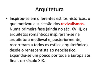 Arquitetura
• Inspirou-se em diferentes estilos históricos, o
que motivou a sucessão dos revivalismos.
Numa primeira fase (ainda no séc. XVIII), os
arquitetos românticos inspiraram-se na
arquitetura medieval e, posteriormente,
recorreram a todos os estilos arquitetônicos
desde o renascentista ao neoclássico.
Expandiu-se um pouco por toda a Europa até
finais do século XIX.
 