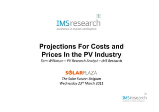 Projections For Costs and
Prices In the PV Industry
Sam Wilkinson – PV Research Analyst – IMS Research



            The Solar Future: Belgium
           Wednesday 23rd March 2011
 
