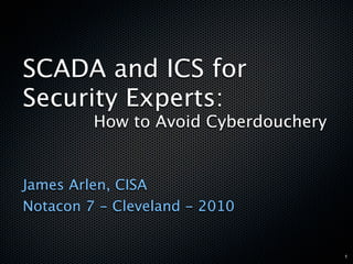 SCADA and ICS for
Security Experts:
         How to Avoid Cyberdouchery


James Arlen, CISA
Notacon 7 - Cleveland - 2010


                                      1
 