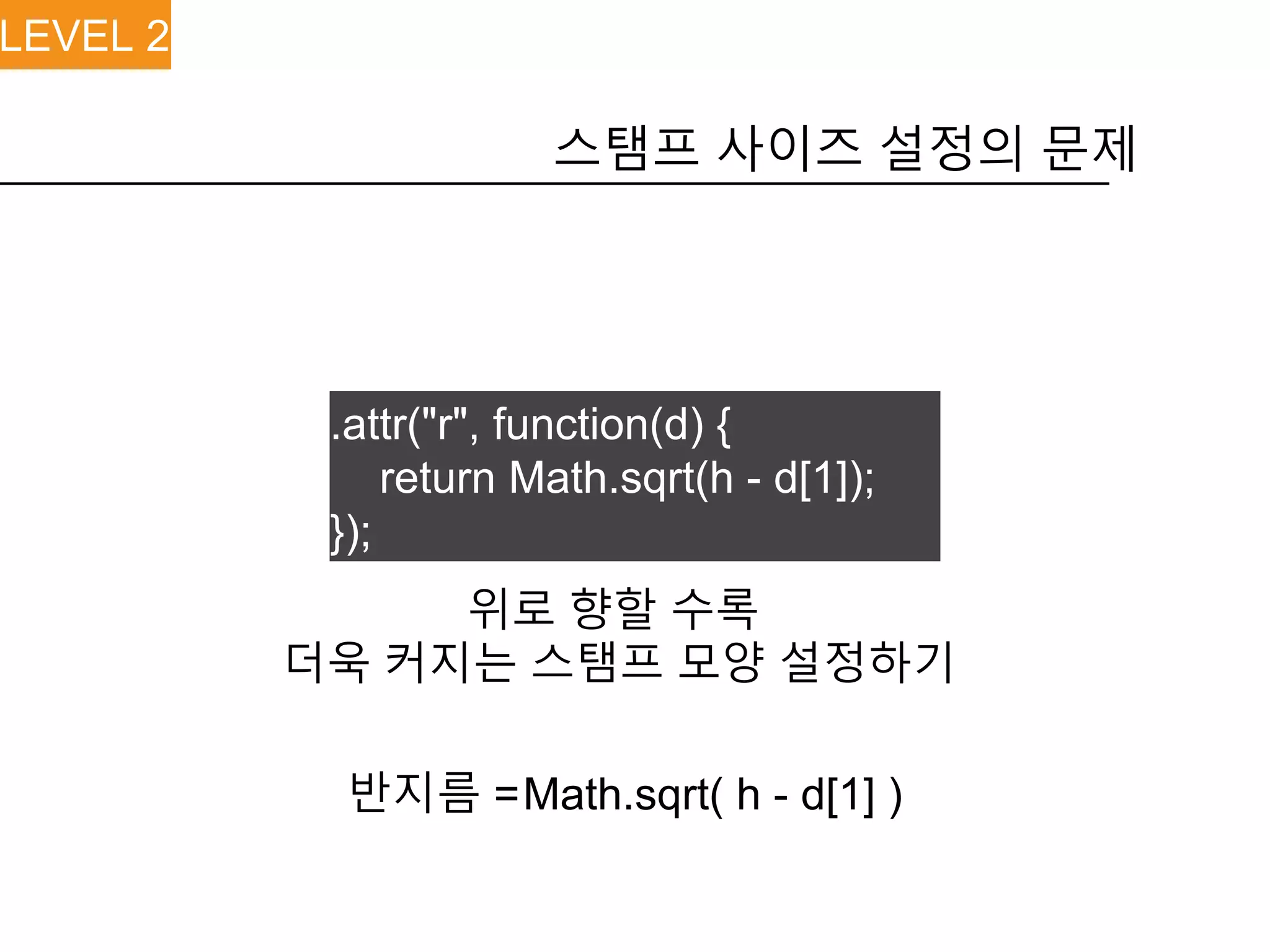 스탬프 사이즈 설정의 문제
LEVEL 2
위로 향할 수록
더욱 커지는 스탬프 모양 설정하기
Math.sqrt( h - d[1] )반지름 =
.attr("r", function(d) {
return Math.sqrt(h - d[1]);
});
 