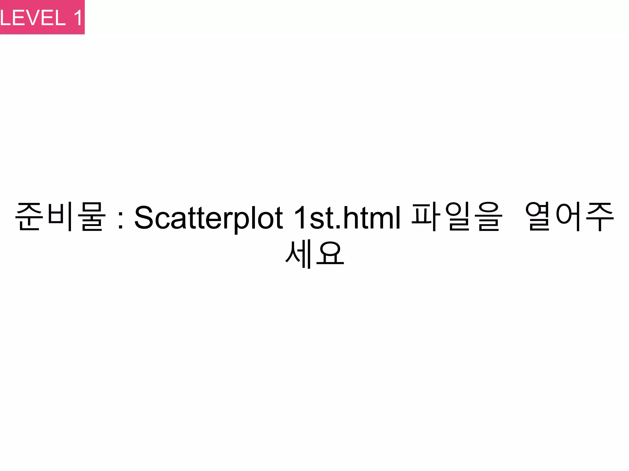 준비물 : Scatterplot 1st.html 파일을 열어주
세요
LEVEL 1
 