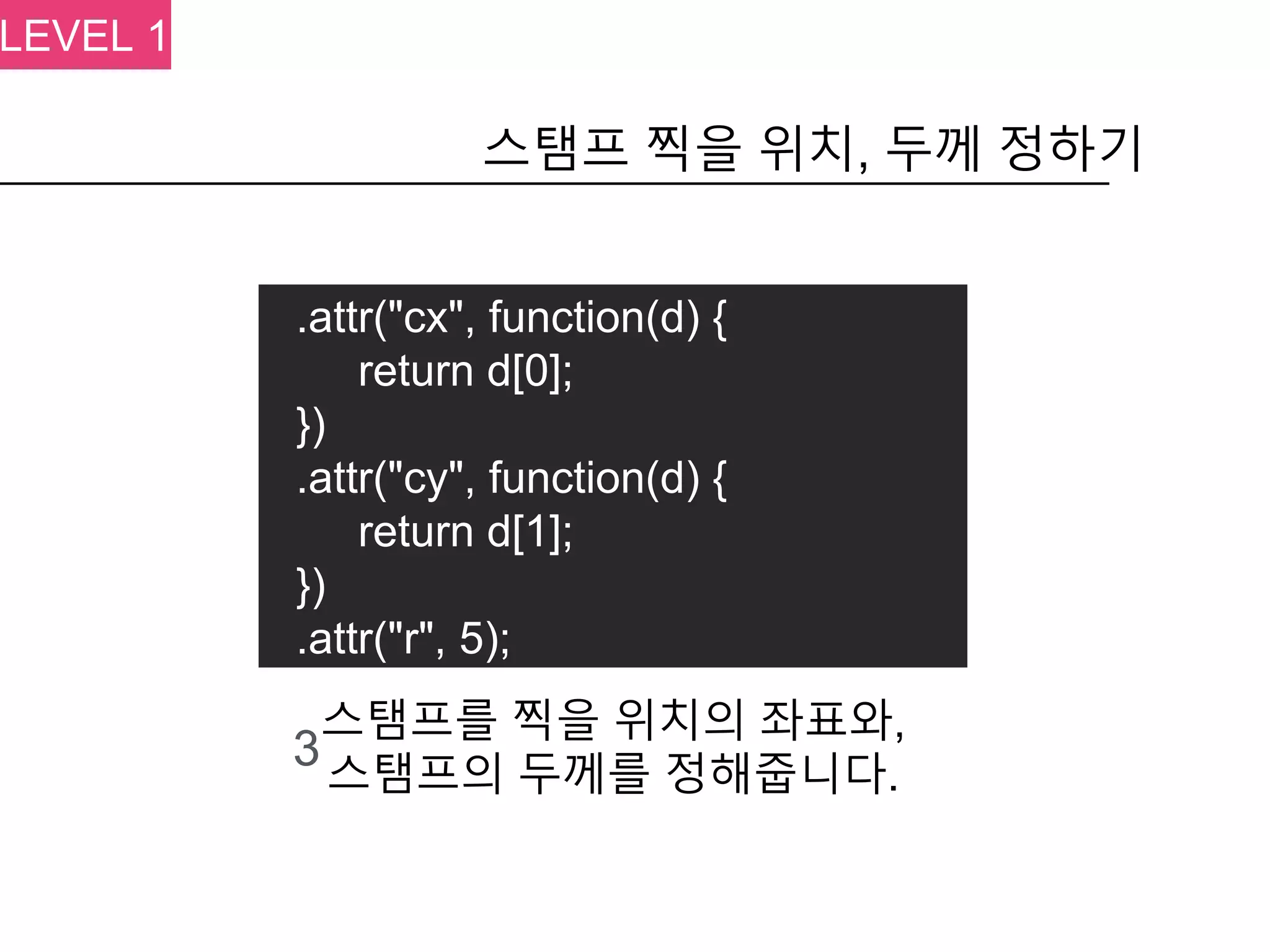 .attr("cx", function(d) {
return d[0];
})
.attr("cy", function(d) {
return d[1];
})
.attr("r", 5);
스탬프 찍을 위치, 두께 정하기
3
스탬프를 찍을 위치의 좌표와,
스탬프의 두께를 정해줍니다.
LEVEL 1
 