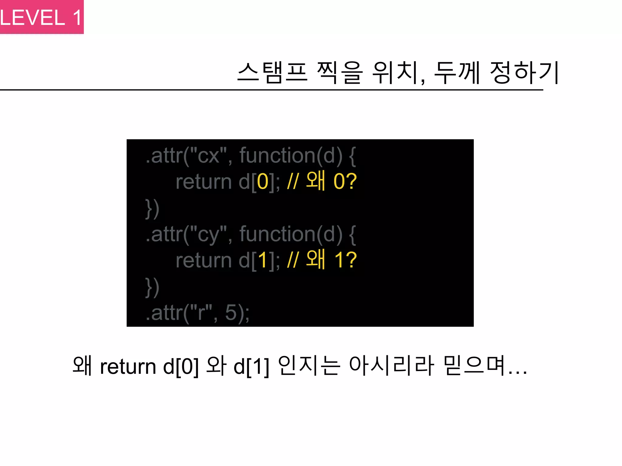 .attr("cx", function(d) {
return d[0]; // 왜 0?
})
.attr("cy", function(d) {
return d[1]; // 왜 1?
})
.attr("r", 5);
스탬프 찍을 위치, 두께 정하기
왜 return d[0] 와 d[1] 인지는 아시리라 믿으며…
LEVEL 1
 