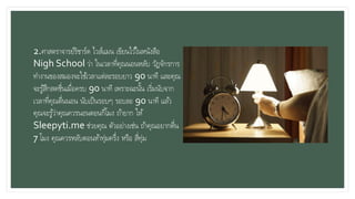 2.ศาสตราจารย์ริชาร์ด ไวส์แมน เขียนไว้ในหนังสือ
Nigh School ว่า ในเวลาที่คุณนอนหลับ วัฏจักรการ
ทางานของสมองจะใช้เวลาแต่ละรอบยาว 90 นาที และคุณ
จะรู้สึกสดชื่นเมื่อครบ 90 นาที เพราะฉะนั้น เริ่มนับจาก
เวลาที่คุณตื่นนอน นับเป็นรอบๆ รอบละ 90 นาที แล้ว
คุณจะรู้ว่าคุณควรนอนตอนกี่โมง ถ้ายาก ให้
Sleepyti.me ช่วยคุณ ตัวอย่างเช่น ถ้าคุณอยากตื่น
7 โมง คุณควรหลับตอนห้าทุ่มครึ่ง หรือ สี่ทุ่ม
 