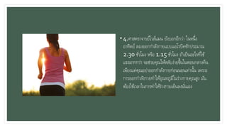 • 4.ศาสตราจารย์ไวส์แมน ยังบอกอีกว่า ในหนึ่ง
อาทิตย์ ลองออกกาลังกายแบบแอโรบิคซักประมาณ
2.30 ชั่วโมง หรือ 1.15 ชั่วโมง ถ้าเป็นอะไรที่ใช้
แรงมากกว่า จะช่วยคุณให้หลับง่ายขึ้นในตอนกลางคืน
เพียงแค่คุณอย่าออกกาลังกายก่อนนอนเท่านั้น เพราะ
การออกกาลังกายทาให้อุณหภูมิในร่างกายคุณสูง มัน
ต้องใช้เวลาในการทาให้ร่างกายเย็นลงนั่นเอง
 