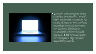 • 5.ผลวิจัยชี้ว่า แสงสีฟ้าจะทาให้คุณตื่น เพราะมัน
เป็นแสงที่ไประงับการผลิตเมลาโทนิน เพราะฉะนั้น
การดูทีวี เล่นคอมพิวเตอร์ มือถือ แท็บเบล็ต ก่อน
นอนเป็นสิ่งที่ไม่ควรอย่างยิ่ง เพราะมันจะทาให้คุณ
หลับยากนั่นเอง แต่ถ้าคุณจาเป็นต้องทางานหนัก
จริงๆ ข้อแนะนาก็คือ ให้คุณหรี่แสงหน้า
จอคอมพิวเตอร์ให้มากที่สุดเท่าที่ทาได้ และใช้
โปรแกรมอย่าง f.lux ที่จะช่วยคุณลดแสงสีฟ้า
ออกจากหน้าจอของคุณ หรืออาจจะหาแว่นตา
กันแสงมาใส่ก็ยิ่งช่วยได้มากขึ้น
 