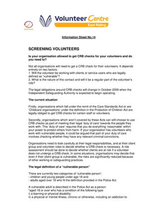 Information Sheet No.14
SCREENING VOLUNTEERS
Is your organisation allowed to get CRB checks for your volunteers and do
you need to?
Not all organisations will need to get a CRB check for their volunteers. It depends
entirely on two factors:
1. Will the volunteer be working with clients or service users who are legally
defined as “vulnerable”?
2. What is the nature of this contact and will it be a regular part of the volunteer’s
role?
The legal obligations around CRB checks will change in October 2009 when the
Independent Safeguarding Authority is expected to begin operating.
The current situation
Firstly, organisations which fall under the remit of the Care Standards Act or are
‘Childcare organisations’ under the definition in the Protection of Children Act are
legally obliged to get CRB checks for certain staff or volunteers.
Secondly, organisations which aren’t covered by these Acts can still choose to use
CRB checks as part of meeting their legal ‘duty of care’ towards the people they
work with. This ‘duty of care’ requires that you do everything ‘reasonable’ within
your power to protect others from harm. If your organisation has volunteers who
work with vulnerable people, it could be argued that part of your duty of care
involves checking whether they have any relevant criminal convictions.
Organisations need to look carefully at their legal responsibilities, and at their client
group and volunteer roles to decide whether a CRB check is necessary. A risk
assessment should be done to decide whether clients are at risk if a volunteer
does not undergo a CRB check. In some situations, organisations may decide that
even if their client group is vulnerable, the risks are significantly reduced because
of other working or safeguarding practices.
The legal definition of a “vulnerable person”
There are currently two categories of ‘vulnerable person’:
- children and young people under age 18 and
- adults aged over 18 who fit the definition provided in the Police Act.
A vulnerable adult is described in the Police Act as a person
“aged 18 or over who has a condition of the following type:
i) a learning or physical disability;
ii) a physical or mental illness, chronic or otherwise, including an addiction to
 