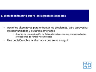 El plan de marketing cubre los siguientes aspectos Acciones alternativas para enfrentar los problemas, para aprovechar las oportunidades y evitar las amenazas A demás de una   evaluación de éstas alternativas con sus correspondientes proyecciones de ventas y de utilidades Una decisión sobre la alternativa que se va a seguir 