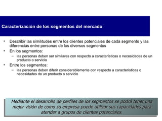 Caracterización  de los segmentos del mercado Describir las similitudes entre los clientes potenciales de cada segmento y las diferencias entre personas de los diversos segmentos En los segmentos: las personas deben ser similares con respecto a características o necesidades de un producto o servicio Entre los segmentos: las personas deben diferir considerablemente con respecto a características o necesidades de un producto o servicio Mediante el desarrollo de perfiles de los segmentos  se  podrá tener una mejor visión de como su empresa puede   utilizar sus capacidades para atender a grupos de clientes potenciales. 
