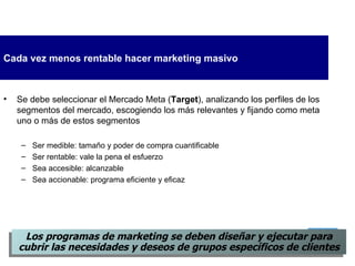 Cada vez menos rentable hacer marketing masivo Se debe seleccionar el Mercado Meta ( Target ), analizando los perfiles de los segmentos del mercado, escogiendo los más relevantes y fijando como meta uno o más de estos segmentos Ser medible: tamaño y poder de compra cuantificable Ser rentable: vale la pena el esfuerzo Sea accesible: alcanzable Sea accionable: programa eficiente y eficaz L os programas de marketing se  deben  diseña r  y ejecuta r  para cubrir las necesidades y deseos de grupos específicos de clientes 