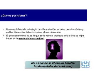 ¿Qué es posicionar? Una vez definid a   la  estrategia de diferenciación,  se  debe decidir cuántas y cuáles diferencias debe comunicar a l  mercado meta E l posicionamiento no es lo que  se  le hace al producto sino lo que  se  logra hacer en la   mente del consumidor Allí es donde se libran las batallas fundamentales del marketing 