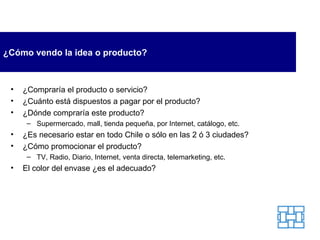 ¿ Cómo vendo la idea o producto ? ¿Compraría el producto o servicio? ¿Cuánto está dispuestos a pagar por el producto? ¿Dónde compraría este producto? Supermercado, mall, tienda pequeña, por Internet, catálogo, etc. ¿Es necesario estar en todo Chile o sólo en las 2 ó 3 ciudades? ¿Cómo promocionar el producto? TV, Radio, Diario, Internet, venta directa, telemarketing, etc. El color del envase ¿es el adecuado? 
