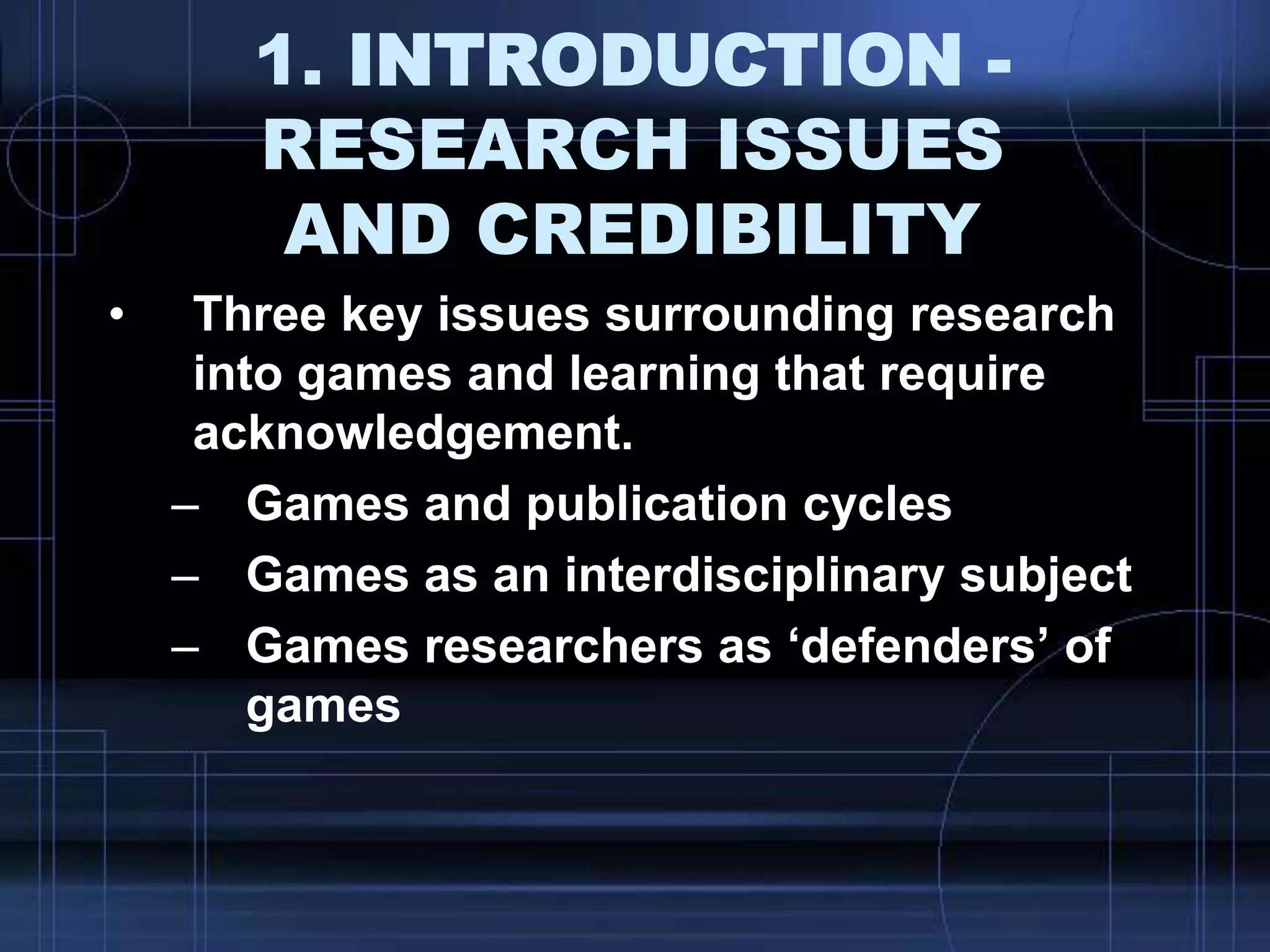 1. INTRODUCTION -
RESEARCH ISSUES
AND CREDIBILITY
• Three key issues surrounding research
into games and learning that require
acknowledgement.
– Games and publication cycles
– Games as an interdisciplinary subject
– Games researchers as „defenders‟ of
games
 