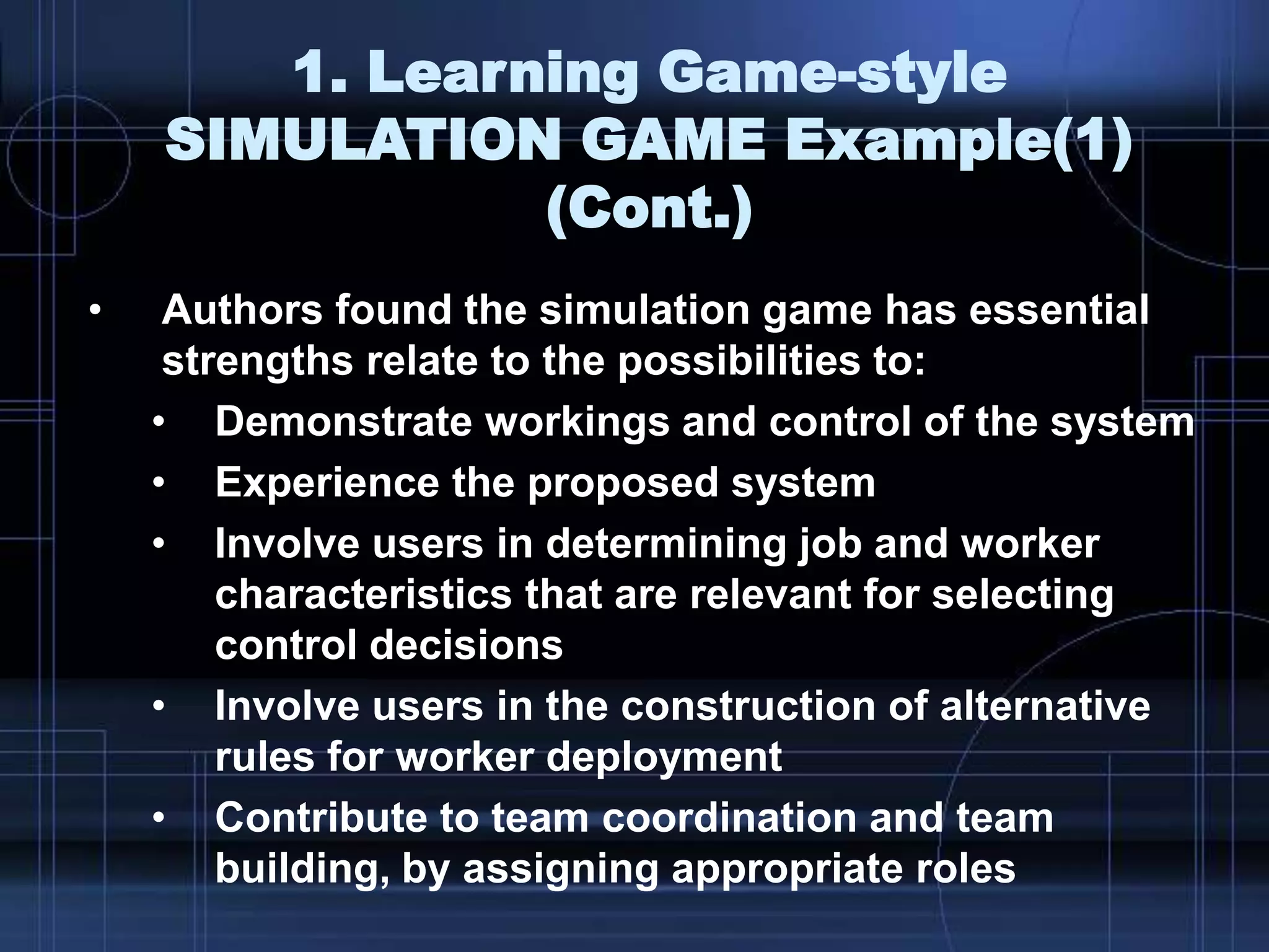 1. Learning Game-style
SIMULATION GAME Example(1)
(Cont.)
• Authors found the simulation game has essential
strengths relate to the possibilities to:
• Demonstrate workings and control of the system
• Experience the proposed system
• Involve users in determining job and worker
characteristics that are relevant for selecting
control decisions
• Involve users in the construction of alternative
rules for worker deployment
• Contribute to team coordination and team
building, by assigning appropriate roles
 
