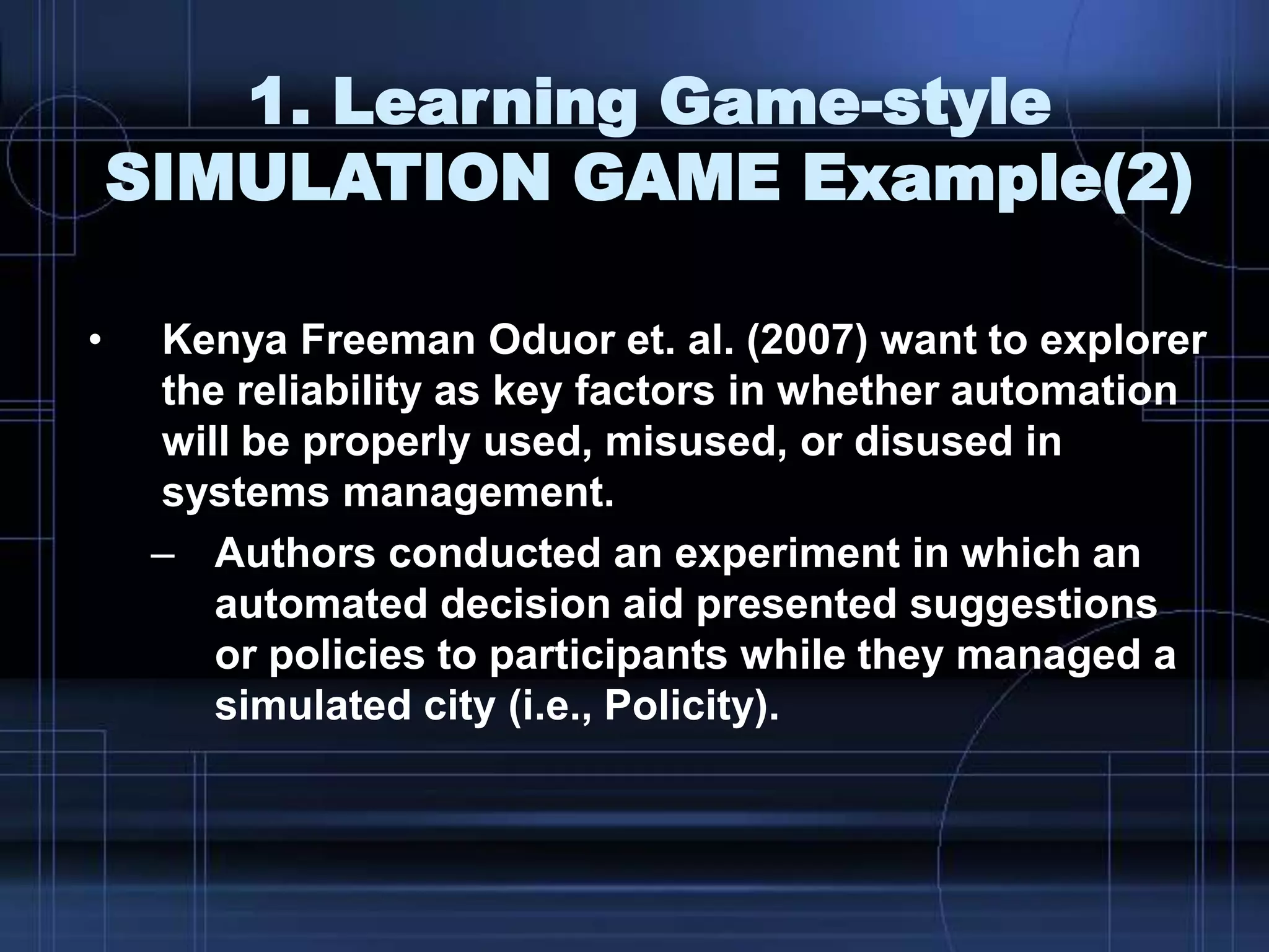 1. Learning Game-style
SIMULATION GAME Example(2)
• Kenya Freeman Oduor et. al. (2007) want to explorer
the reliability as key factors in whether automation
will be properly used, misused, or disused in
systems management.
– Authors conducted an experiment in which an
automated decision aid presented suggestions
or policies to participants while they managed a
simulated city (i.e., Policity).
 