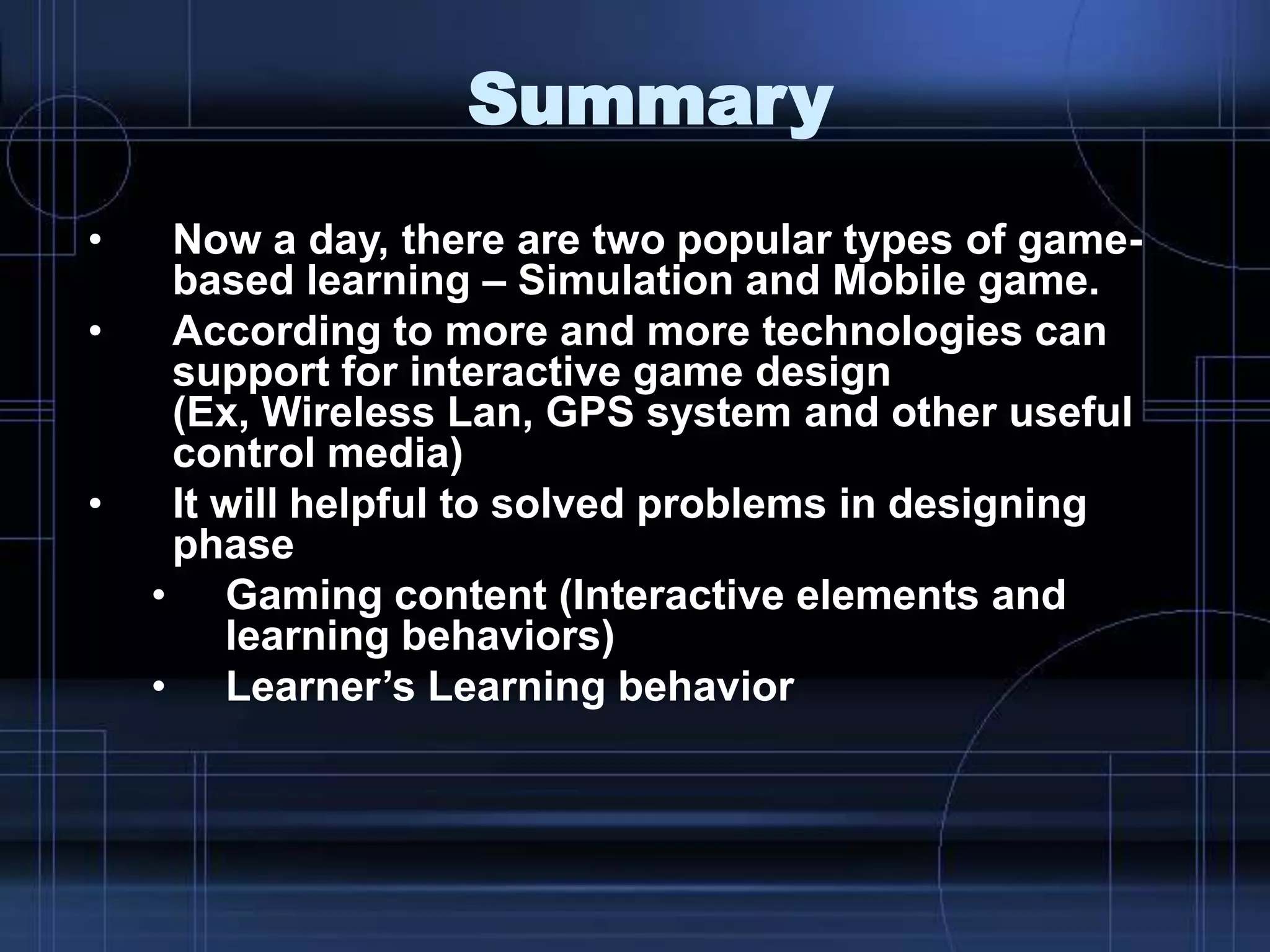 Summary
• Now a day, there are two popular types of game-
based learning – Simulation and Mobile game.
• According to more and more technologies can
support for interactive game design
(Ex, Wireless Lan, GPS system and other useful
control media)
• It will helpful to solved problems in designing
phase
• Gaming content (Interactive elements and
learning behaviors)
• Learner‟s Learning behavior
 