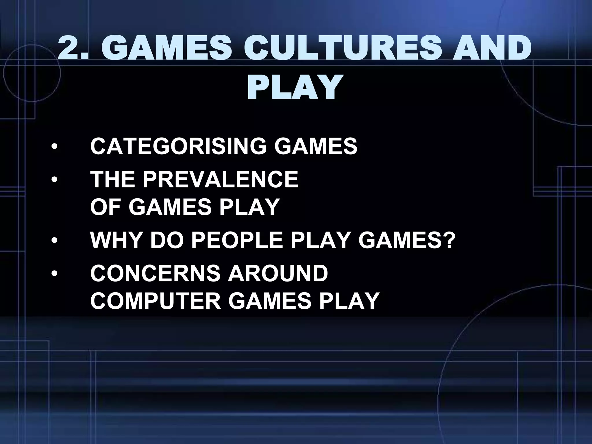 2. GAMES CULTURES AND
PLAY
• CATEGORISING GAMES
• THE PREVALENCE
OF GAMES PLAY
• WHY DO PEOPLE PLAY GAMES?
• CONCERNS AROUND
COMPUTER GAMES PLAY
 