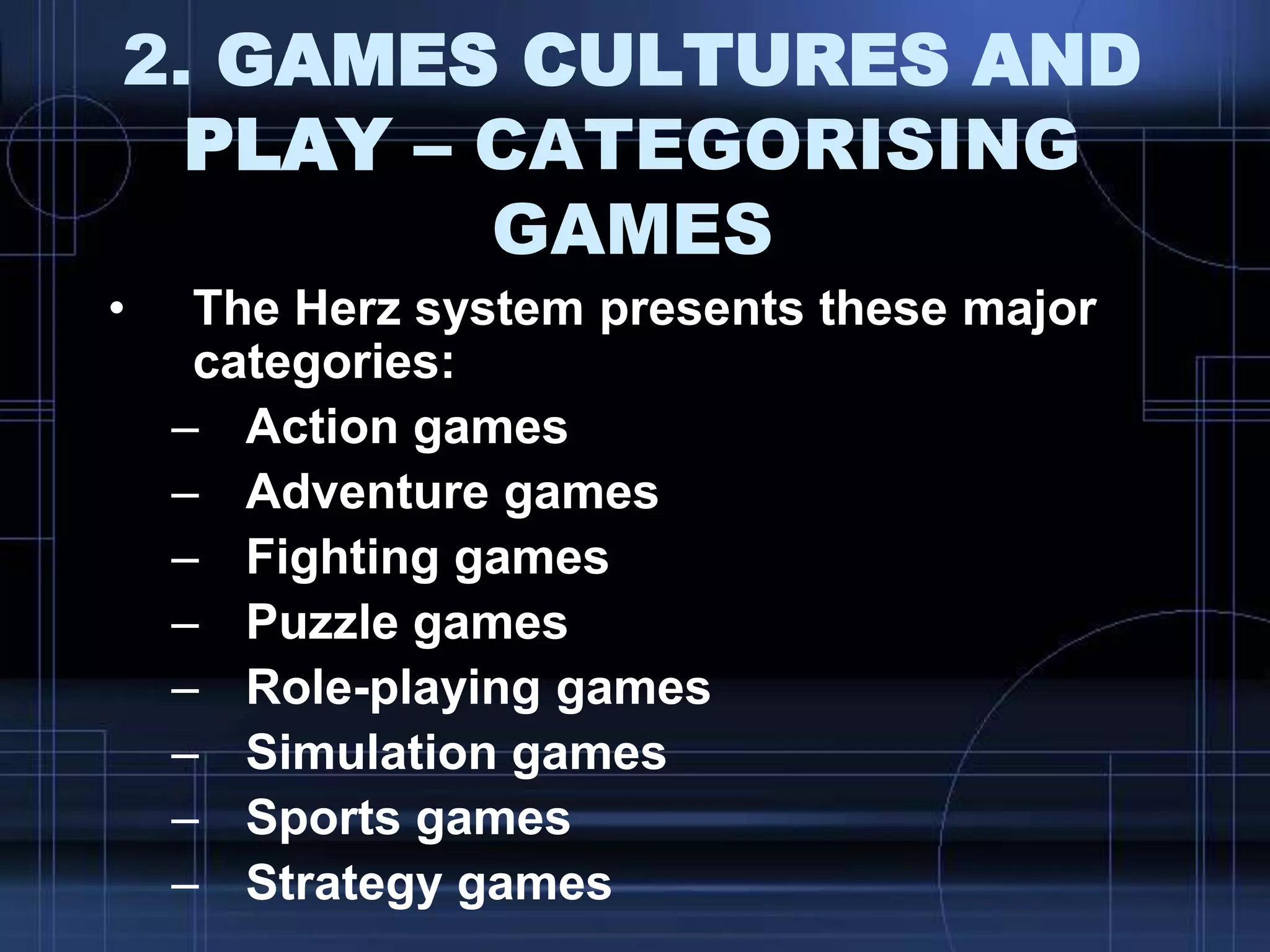2. GAMES CULTURES AND
PLAY – CATEGORISING
GAMES
• The Herz system presents these major
categories:
– Action games
– Adventure games
– Fighting games
– Puzzle games
– Role-playing games
– Simulation games
– Sports games
– Strategy games
 