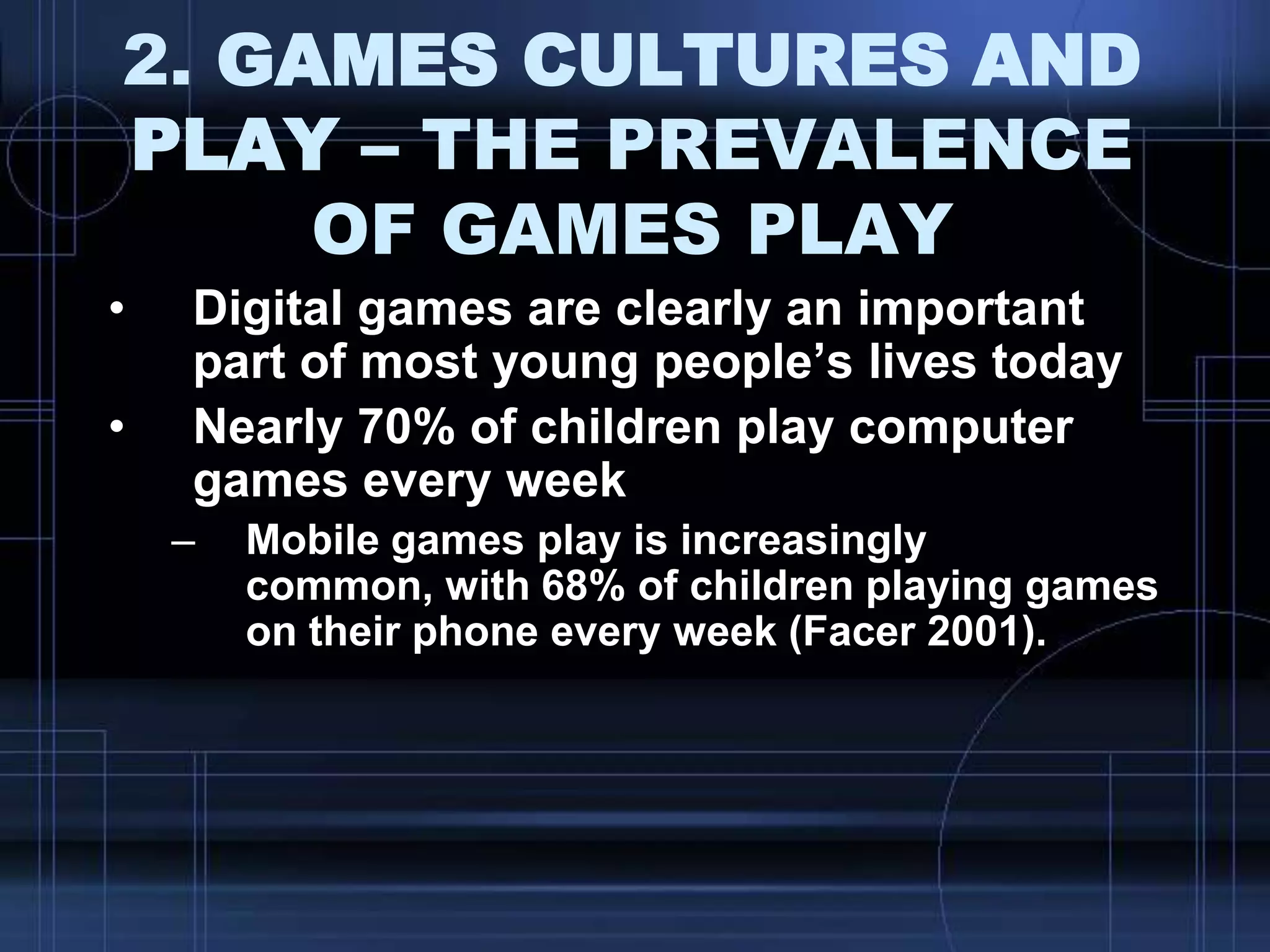 2. GAMES CULTURES AND
PLAY – THE PREVALENCE
OF GAMES PLAY
• Digital games are clearly an important
part of most young people‟s lives today
• Nearly 70% of children play computer
games every week
– Mobile games play is increasingly
common, with 68% of children playing games
on their phone every week (Facer 2001).
 