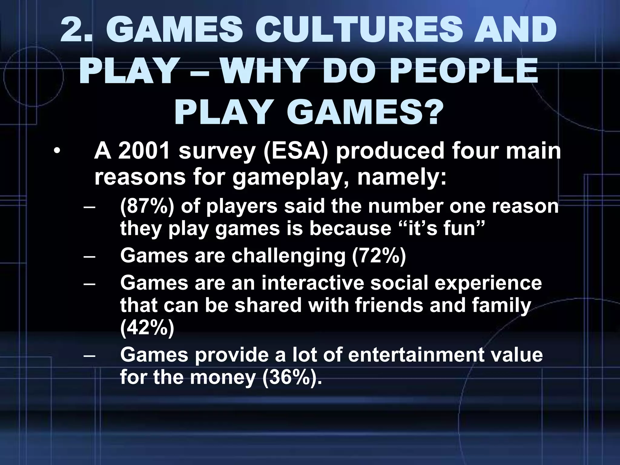 2. GAMES CULTURES AND
PLAY – WHY DO PEOPLE
PLAY GAMES?
• A 2001 survey (ESA) produced four main
reasons for gameplay, namely:
– (87%) of players said the number one reason
they play games is because “it‟s fun”
– Games are challenging (72%)
– Games are an interactive social experience
that can be shared with friends and family
(42%)
– Games provide a lot of entertainment value
for the money (36%).
 