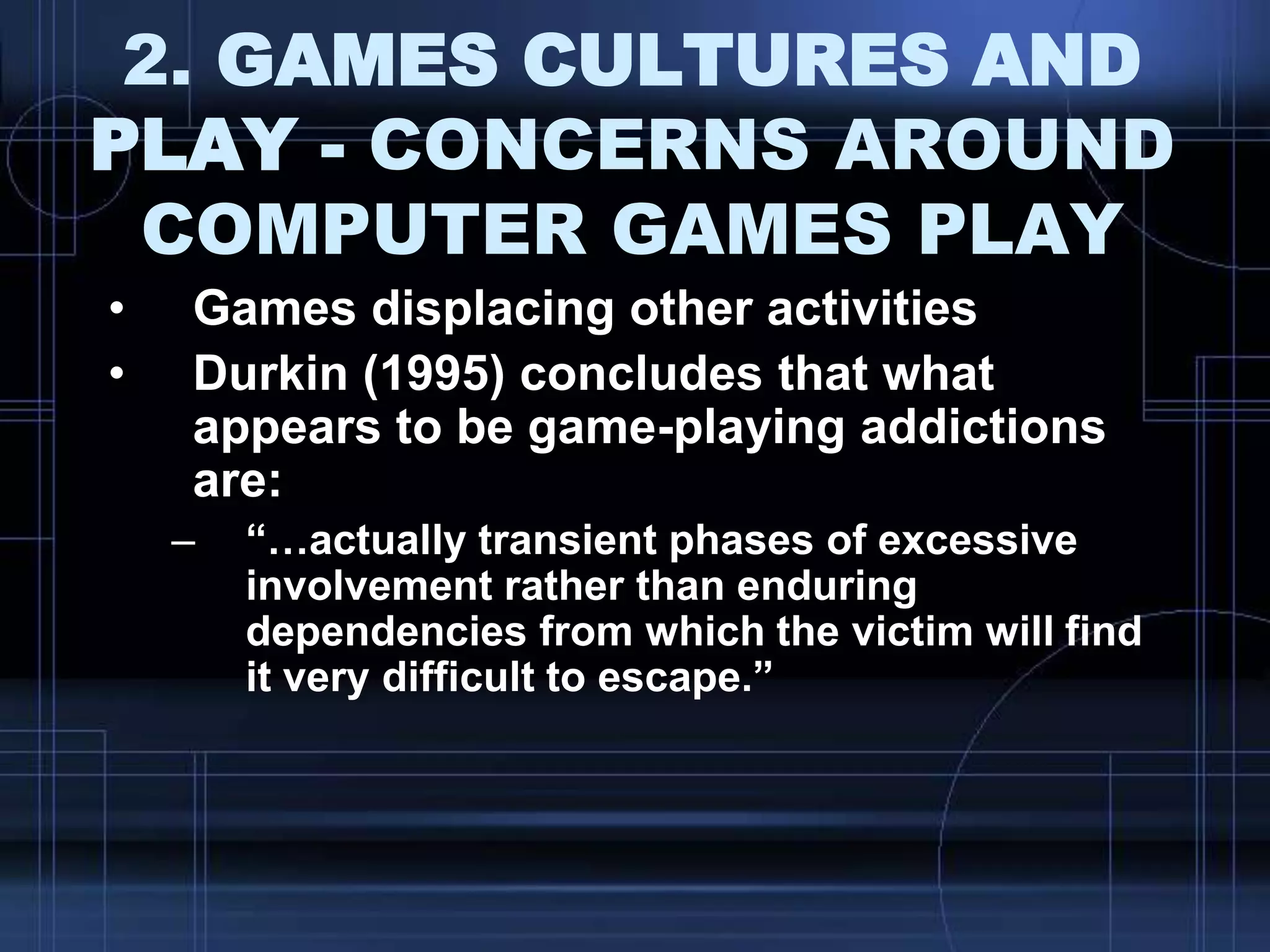 2. GAMES CULTURES AND
PLAY - CONCERNS AROUND
COMPUTER GAMES PLAY
• Games displacing other activities
• Durkin (1995) concludes that what
appears to be game-playing addictions
are:
– “…actually transient phases of excessive
involvement rather than enduring
dependencies from which the victim will find
it very difficult to escape.”
 
