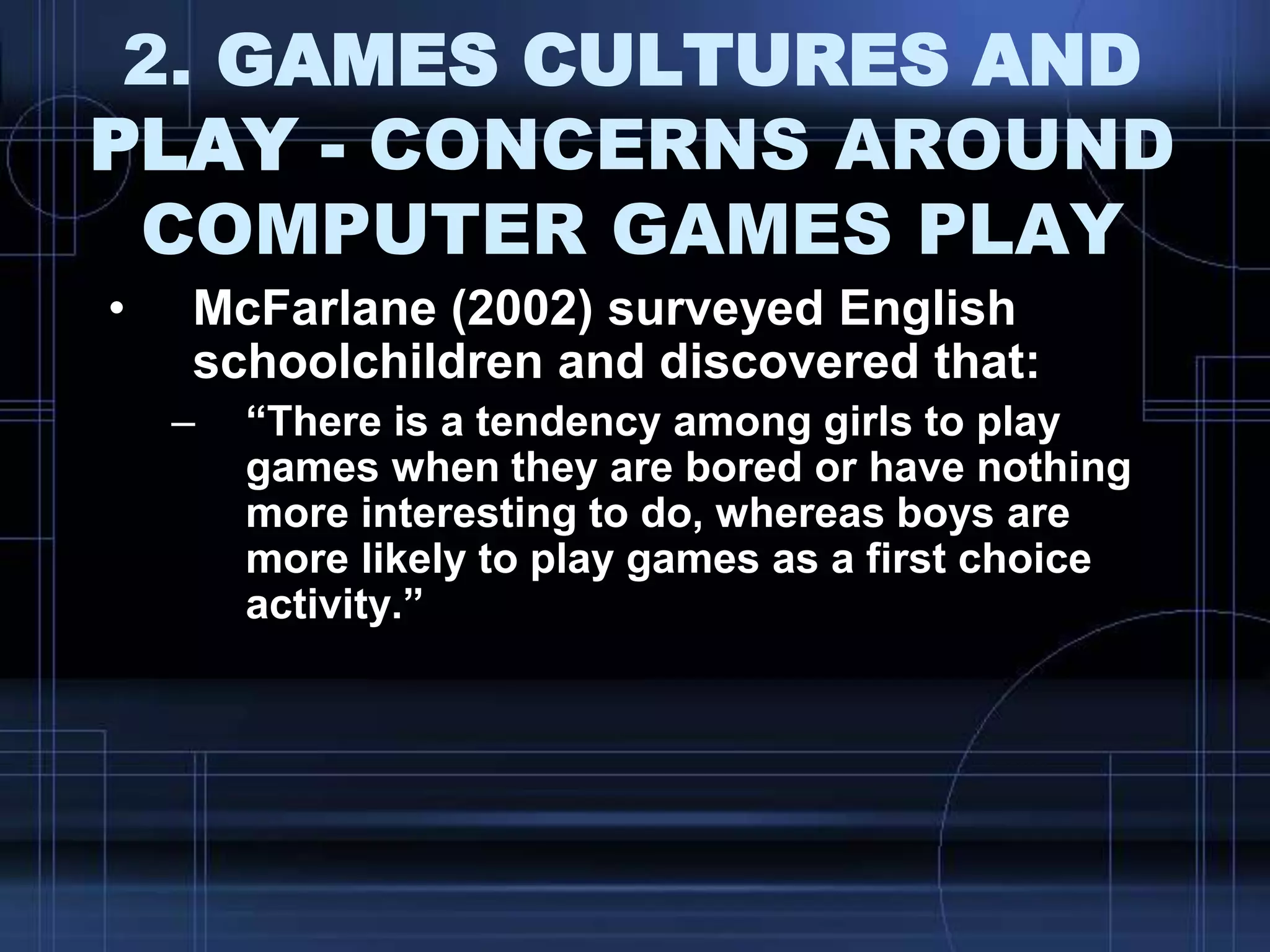 2. GAMES CULTURES AND
PLAY - CONCERNS AROUND
COMPUTER GAMES PLAY
• McFarlane (2002) surveyed English
schoolchildren and discovered that:
– “There is a tendency among girls to play
games when they are bored or have nothing
more interesting to do, whereas boys are
more likely to play games as a first choice
activity.”
 