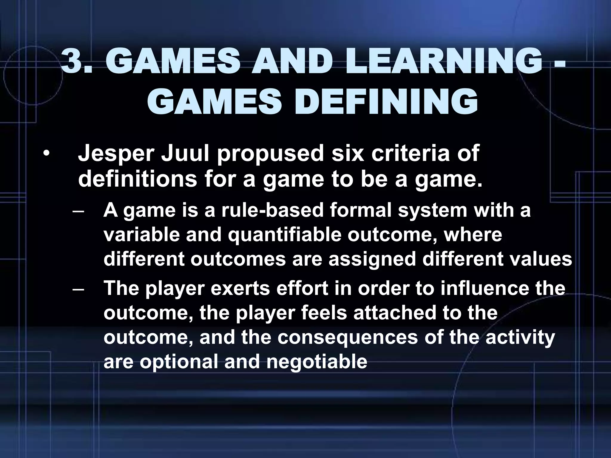 3. GAMES AND LEARNING -
GAMES DEFINING
• Jesper Juul propused six criteria of
definitions for a game to be a game.
– A game is a rule-based formal system with a
variable and quantifiable outcome, where
different outcomes are assigned different values
– The player exerts effort in order to influence the
outcome, the player feels attached to the
outcome, and the consequences of the activity
are optional and negotiable
 