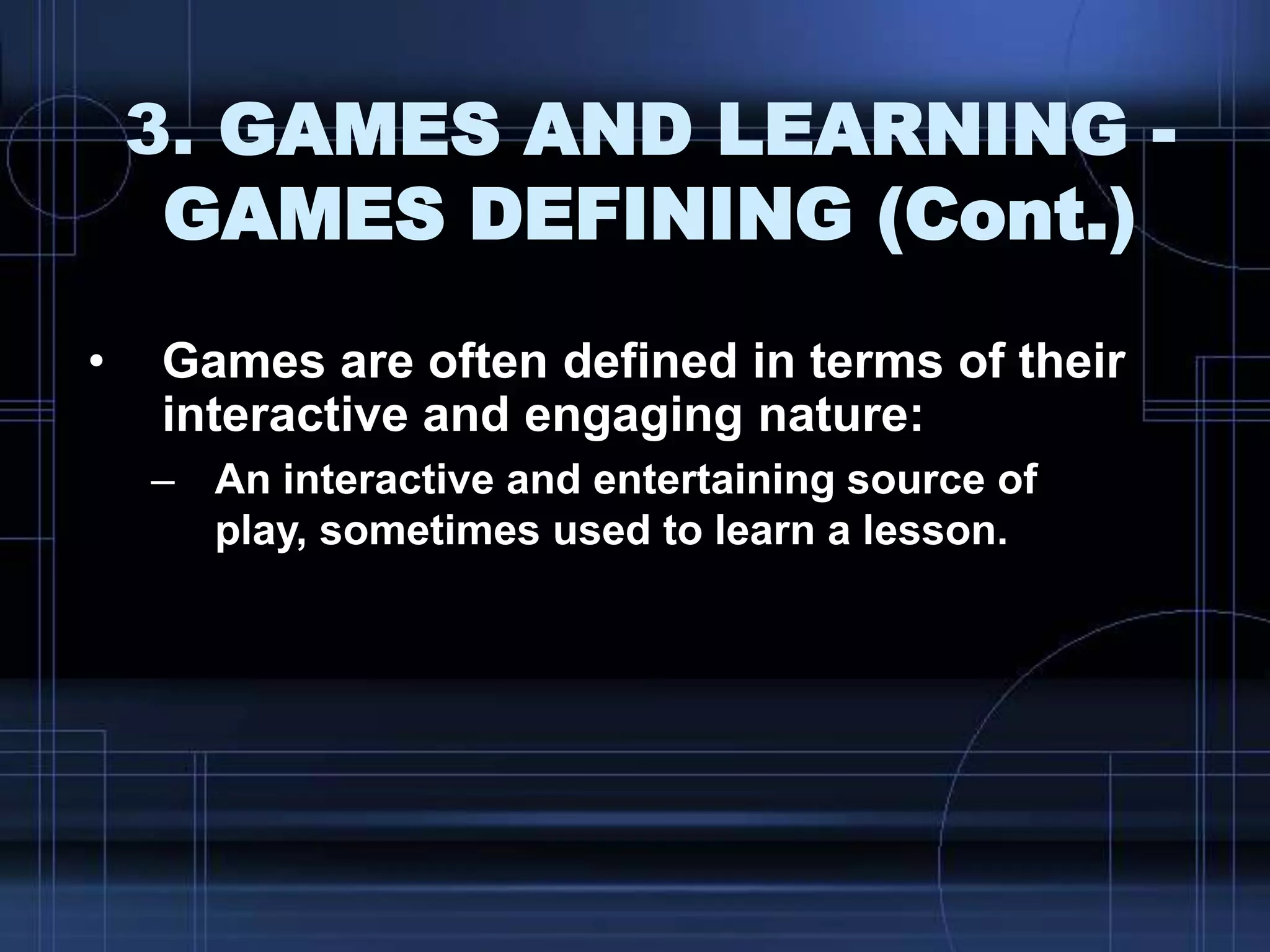 3. GAMES AND LEARNING -
GAMES DEFINING (Cont.)
• Games are often defined in terms of their
interactive and engaging nature:
– An interactive and entertaining source of
play, sometimes used to learn a lesson.
 