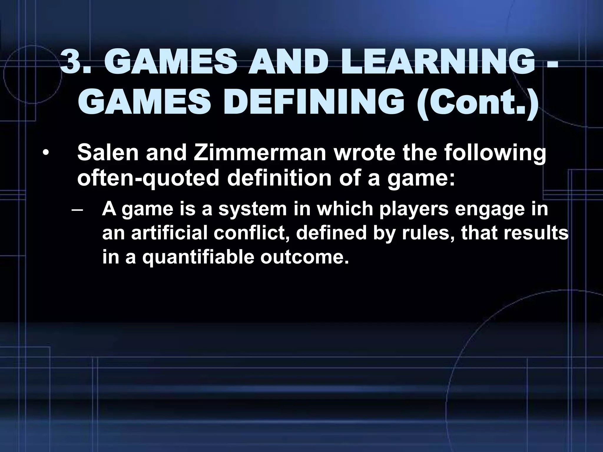 3. GAMES AND LEARNING -
GAMES DEFINING (Cont.)
• Salen and Zimmerman wrote the following
often-quoted definition of a game:
– A game is a system in which players engage in
an artificial conflict, defined by rules, that results
in a quantifiable outcome.
 