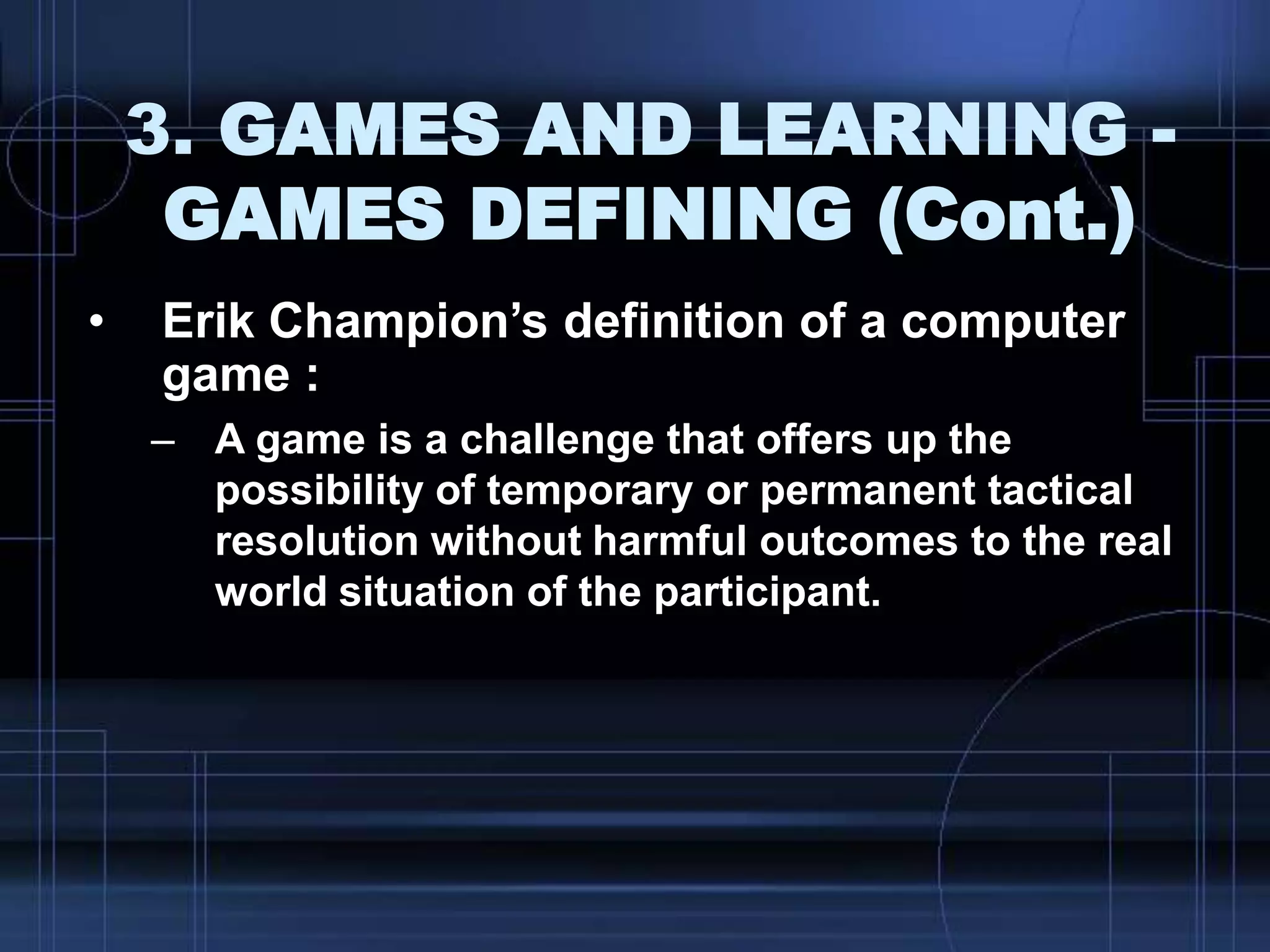 3. GAMES AND LEARNING -
GAMES DEFINING (Cont.)
• Erik Champion‟s definition of a computer
game :
– A game is a challenge that offers up the
possibility of temporary or permanent tactical
resolution without harmful outcomes to the real
world situation of the participant.
 