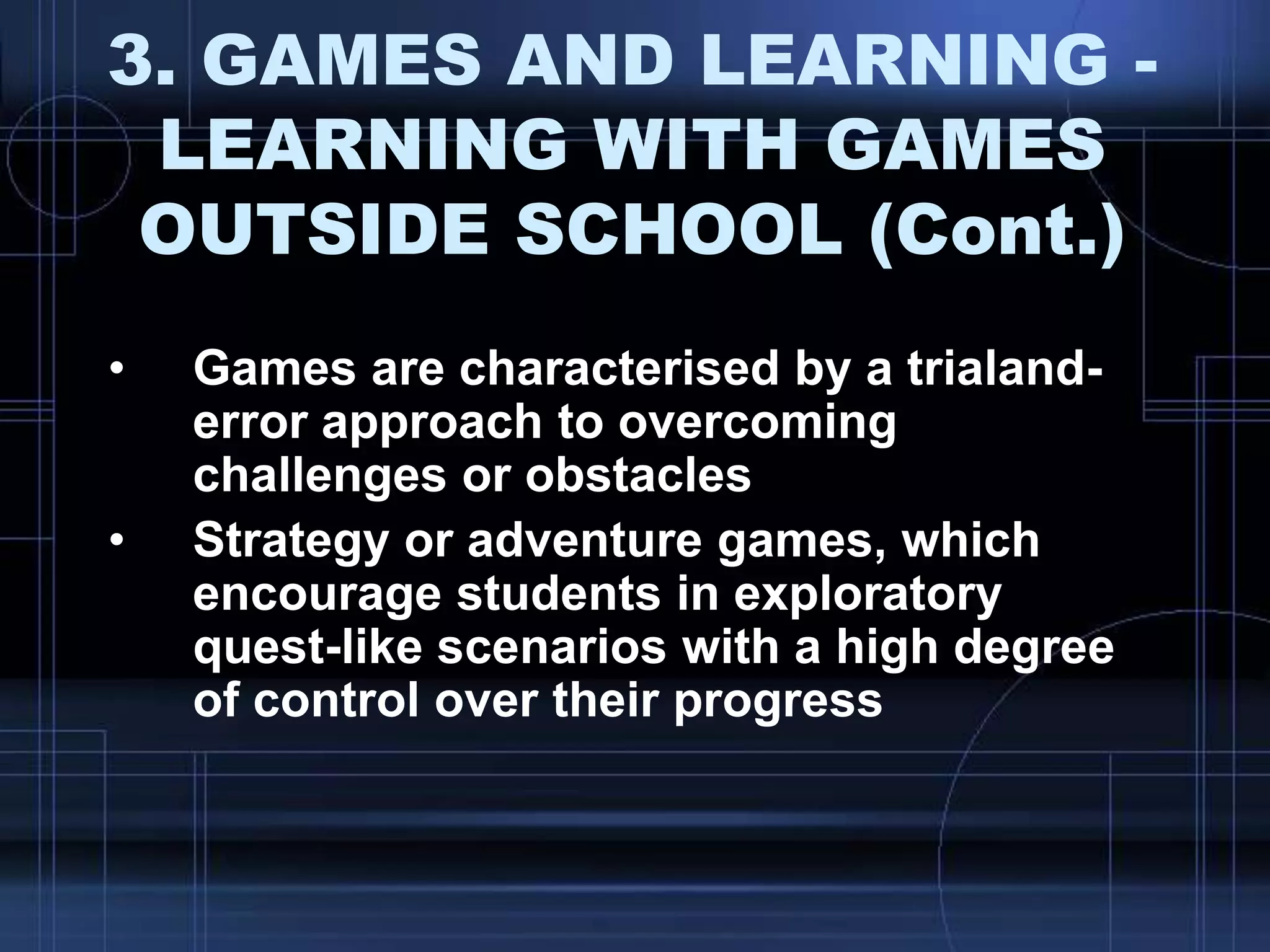 3. GAMES AND LEARNING -
LEARNING WITH GAMES
OUTSIDE SCHOOL (Cont.)
• Games are characterised by a trialand-
error approach to overcoming
challenges or obstacles
• Strategy or adventure games, which
encourage students in exploratory
quest-like scenarios with a high degree
of control over their progress
 