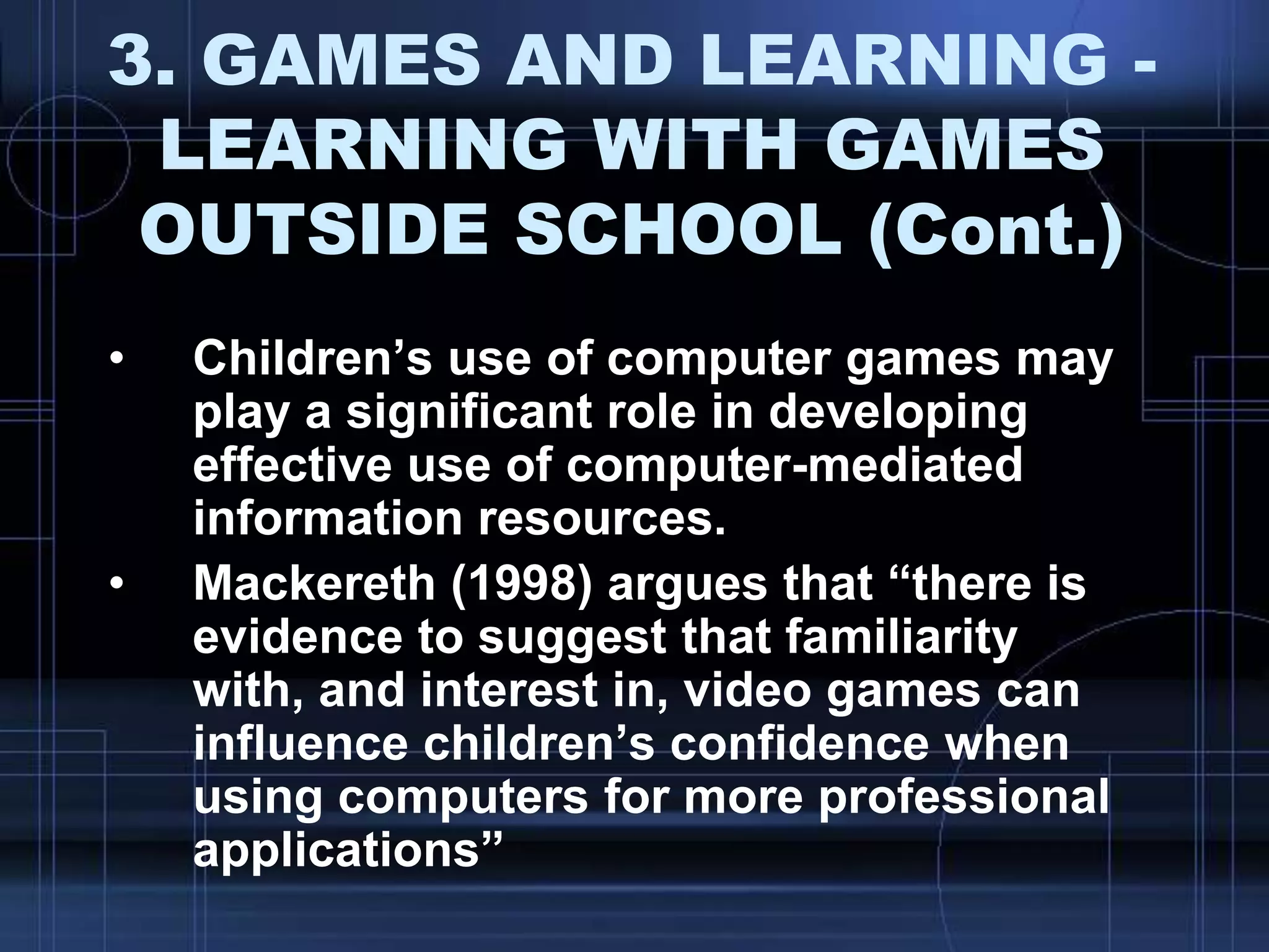 3. GAMES AND LEARNING -
LEARNING WITH GAMES
OUTSIDE SCHOOL (Cont.)
• Children‟s use of computer games may
play a significant role in developing
effective use of computer-mediated
information resources.
• Mackereth (1998) argues that “there is
evidence to suggest that familiarity
with, and interest in, video games can
influence children‟s confidence when
using computers for more professional
applications”
 