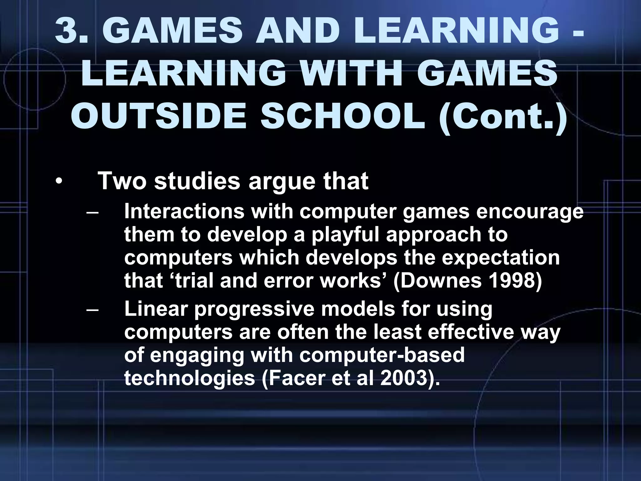 3. GAMES AND LEARNING -
LEARNING WITH GAMES
OUTSIDE SCHOOL (Cont.)
• Two studies argue that
– Interactions with computer games encourage
them to develop a playful approach to
computers which develops the expectation
that „trial and error works‟ (Downes 1998)
– Linear progressive models for using
computers are often the least effective way
of engaging with computer-based
technologies (Facer et al 2003).
 