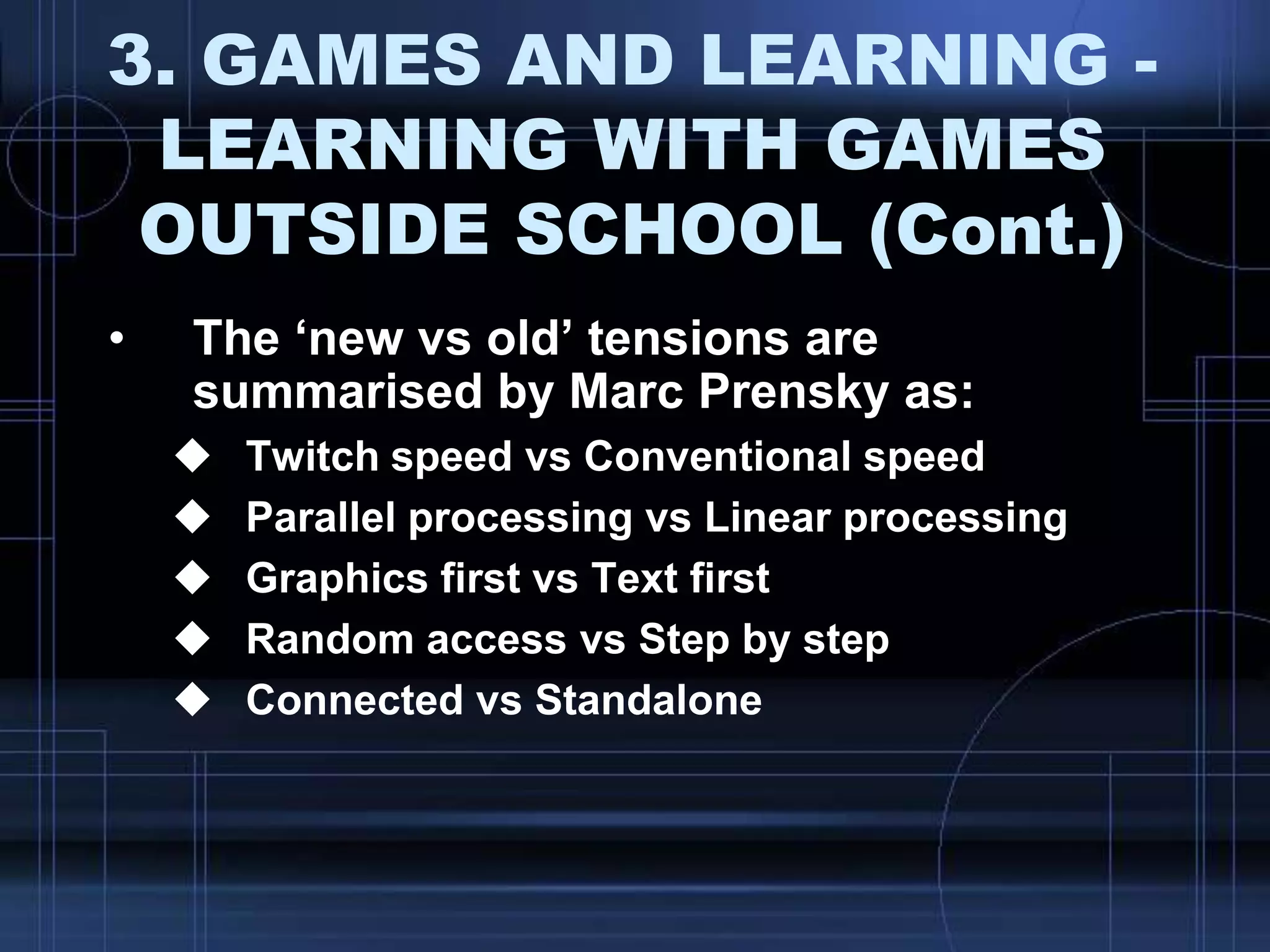 3. GAMES AND LEARNING -
LEARNING WITH GAMES
OUTSIDE SCHOOL (Cont.)
• The „new vs old‟ tensions are
summarised by Marc Prensky as:
 Twitch speed vs Conventional speed
 Parallel processing vs Linear processing
 Graphics first vs Text first
 Random access vs Step by step
 Connected vs Standalone
 