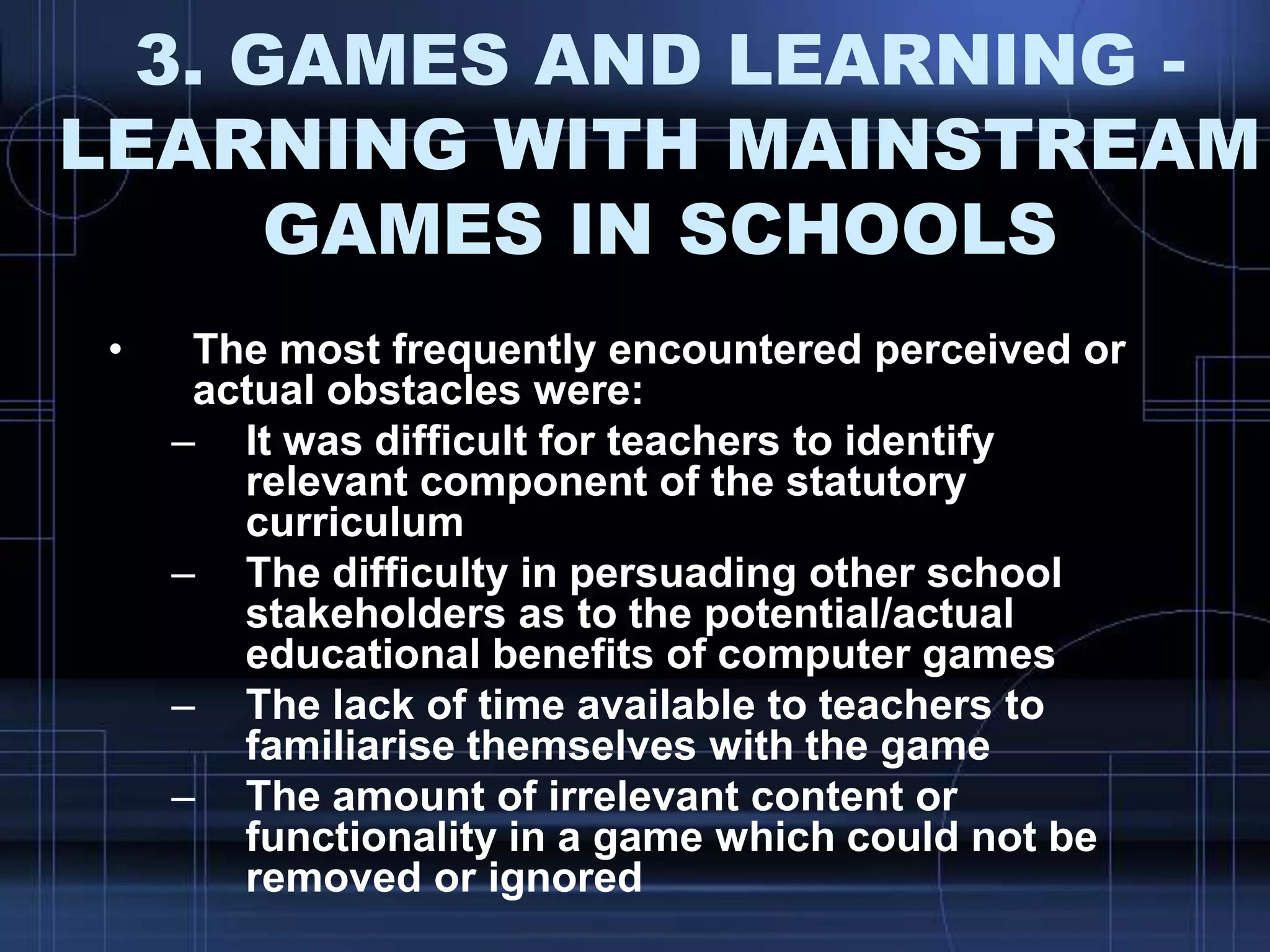 3. GAMES AND LEARNING -
LEARNING WITH MAINSTREAM
GAMES IN SCHOOLS
• The most frequently encountered perceived or
actual obstacles were:
– It was difficult for teachers to identify
relevant component of the statutory
curriculum
– The difficulty in persuading other school
stakeholders as to the potential/actual
educational benefits of computer games
– The lack of time available to teachers to
familiarise themselves with the game
– The amount of irrelevant content or
functionality in a game which could not be
removed or ignored
 