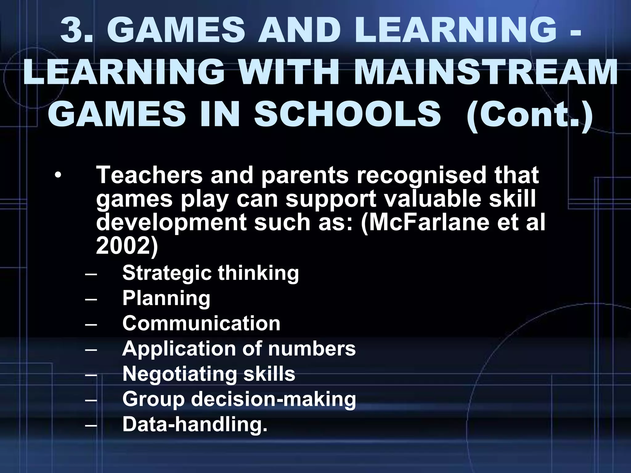 3. GAMES AND LEARNING -
LEARNING WITH MAINSTREAM
GAMES IN SCHOOLS (Cont.)
• Teachers and parents recognised that
games play can support valuable skill
development such as: (McFarlane et al
2002)
– Strategic thinking
– Planning
– Communication
– Application of numbers
– Negotiating skills
– Group decision-making
– Data-handling.
 