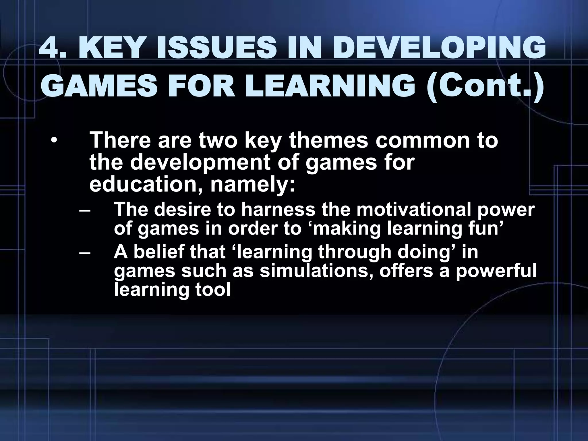 4. KEY ISSUES IN DEVELOPING
GAMES FOR LEARNING (Cont.)
• There are two key themes common to
the development of games for
education, namely:
– The desire to harness the motivational power
of games in order to „making learning fun‟
– A belief that „learning through doing‟ in
games such as simulations, offers a powerful
learning tool
 