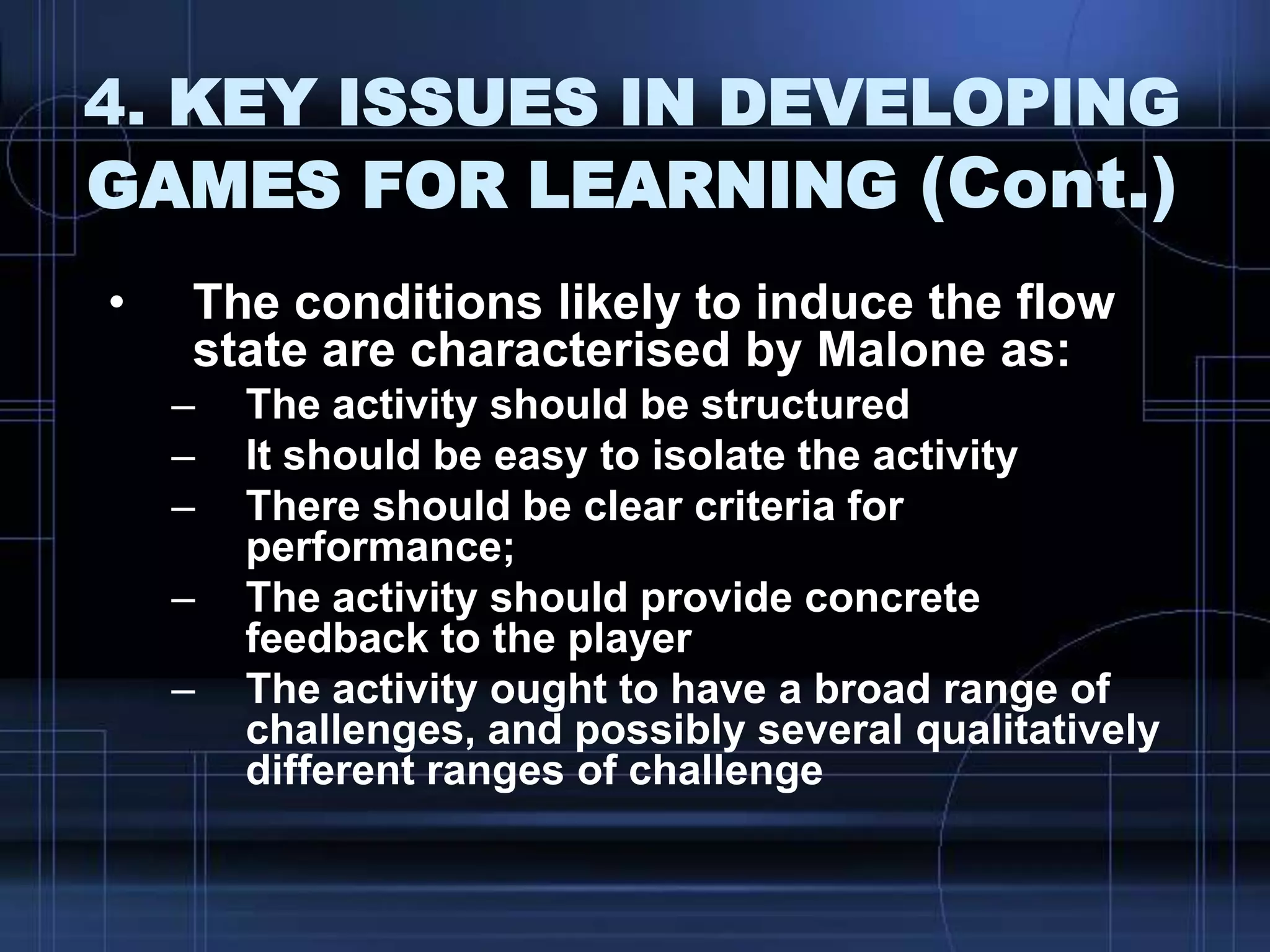 4. KEY ISSUES IN DEVELOPING
GAMES FOR LEARNING (Cont.)
• The conditions likely to induce the flow
state are characterised by Malone as:
– The activity should be structured
– It should be easy to isolate the activity
– There should be clear criteria for
performance;
– The activity should provide concrete
feedback to the player
– The activity ought to have a broad range of
challenges, and possibly several qualitatively
different ranges of challenge
 