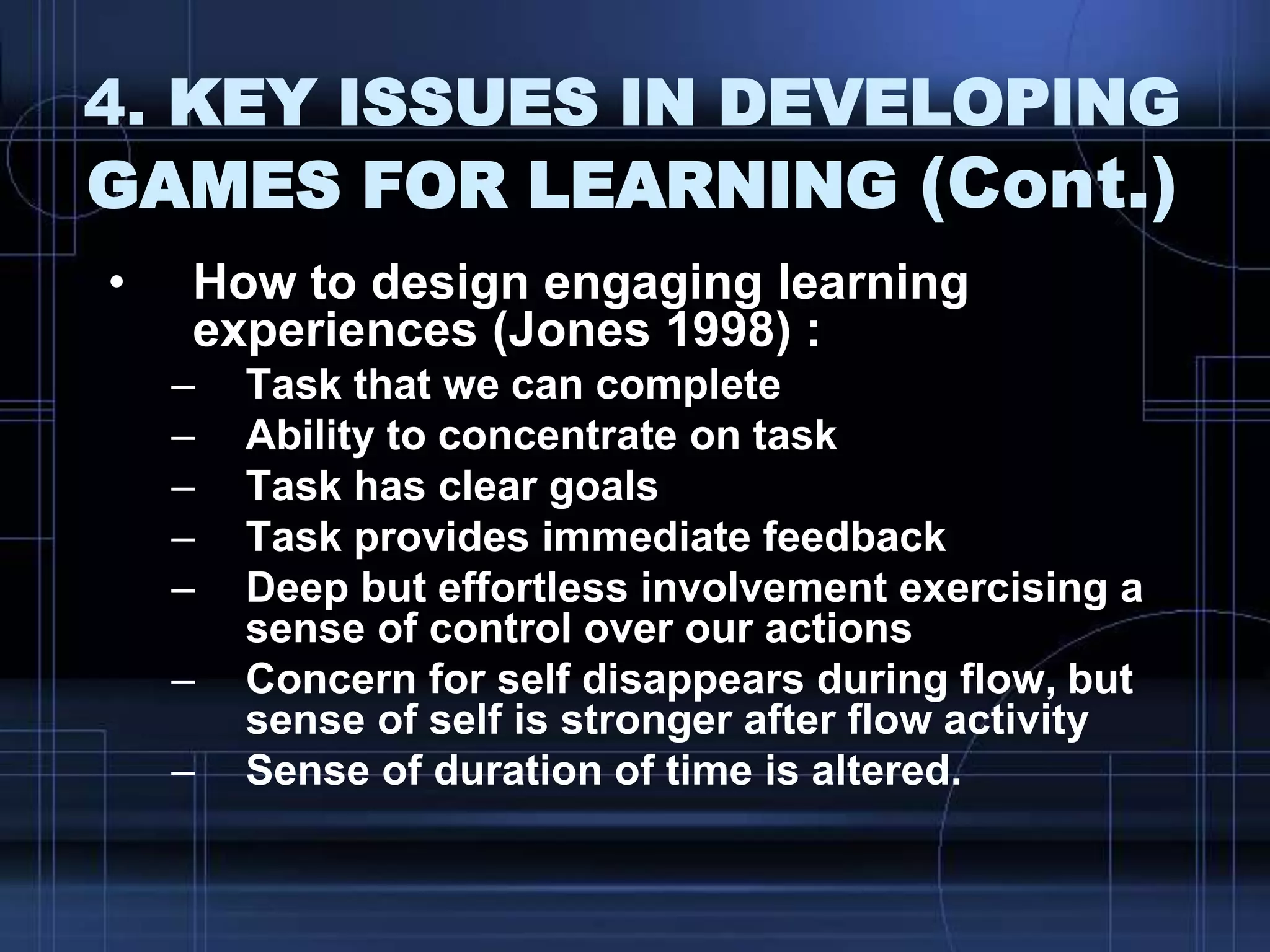 4. KEY ISSUES IN DEVELOPING
GAMES FOR LEARNING (Cont.)
• How to design engaging learning
experiences (Jones 1998) :
– Task that we can complete
– Ability to concentrate on task
– Task has clear goals
– Task provides immediate feedback
– Deep but effortless involvement exercising a
sense of control over our actions
– Concern for self disappears during flow, but
sense of self is stronger after flow activity
– Sense of duration of time is altered.
 