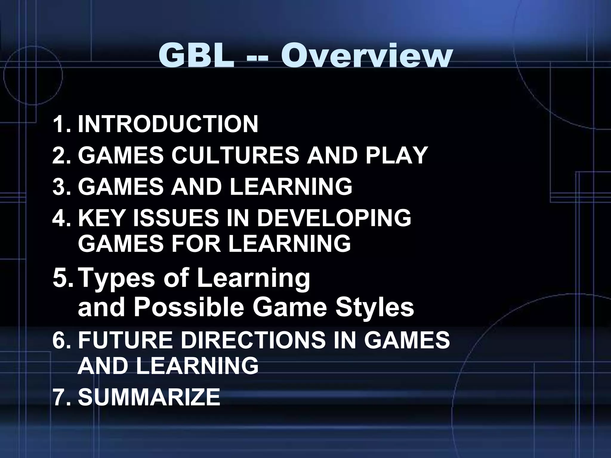 GBL -- Overview
1. INTRODUCTION
2. GAMES CULTURES AND PLAY
3. GAMES AND LEARNING
4. KEY ISSUES IN DEVELOPING
GAMES FOR LEARNING
5.Types of Learning
and Possible Game Styles
6. FUTURE DIRECTIONS IN GAMES
AND LEARNING
7. SUMMARIZE
 