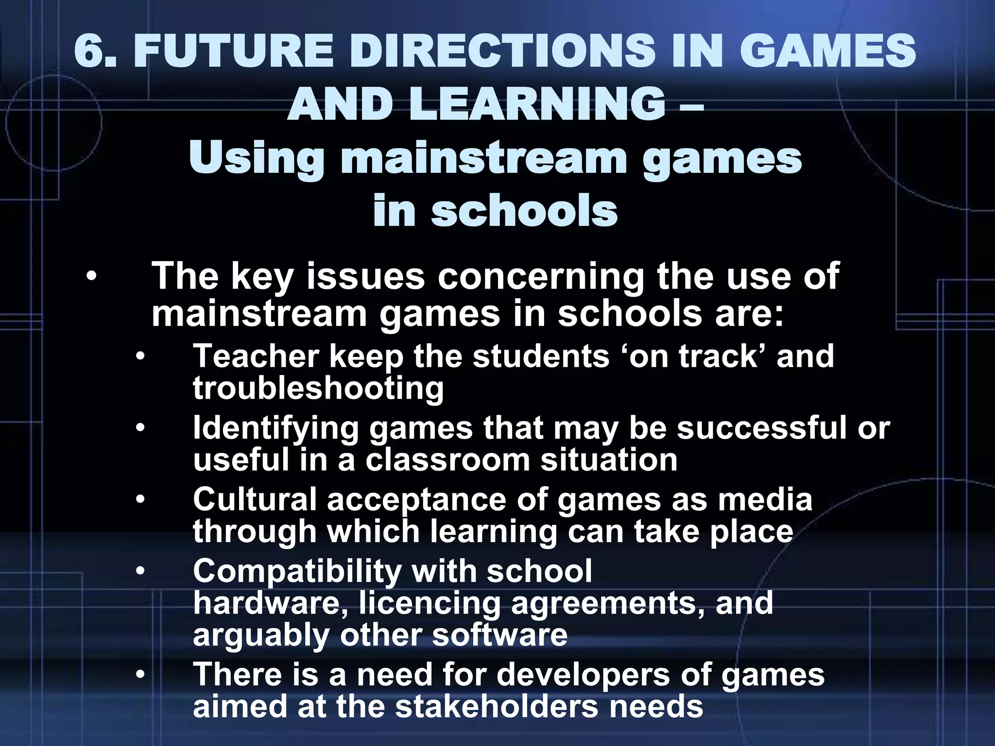 6. FUTURE DIRECTIONS IN GAMES
AND LEARNING –
Using mainstream games
in schools
• The key issues concerning the use of
mainstream games in schools are:
• Teacher keep the students „on track‟ and
troubleshooting
• Identifying games that may be successful or
useful in a classroom situation
• Cultural acceptance of games as media
through which learning can take place
• Compatibility with school
hardware, licencing agreements, and
arguably other software
• There is a need for developers of games
aimed at the stakeholders needs
 