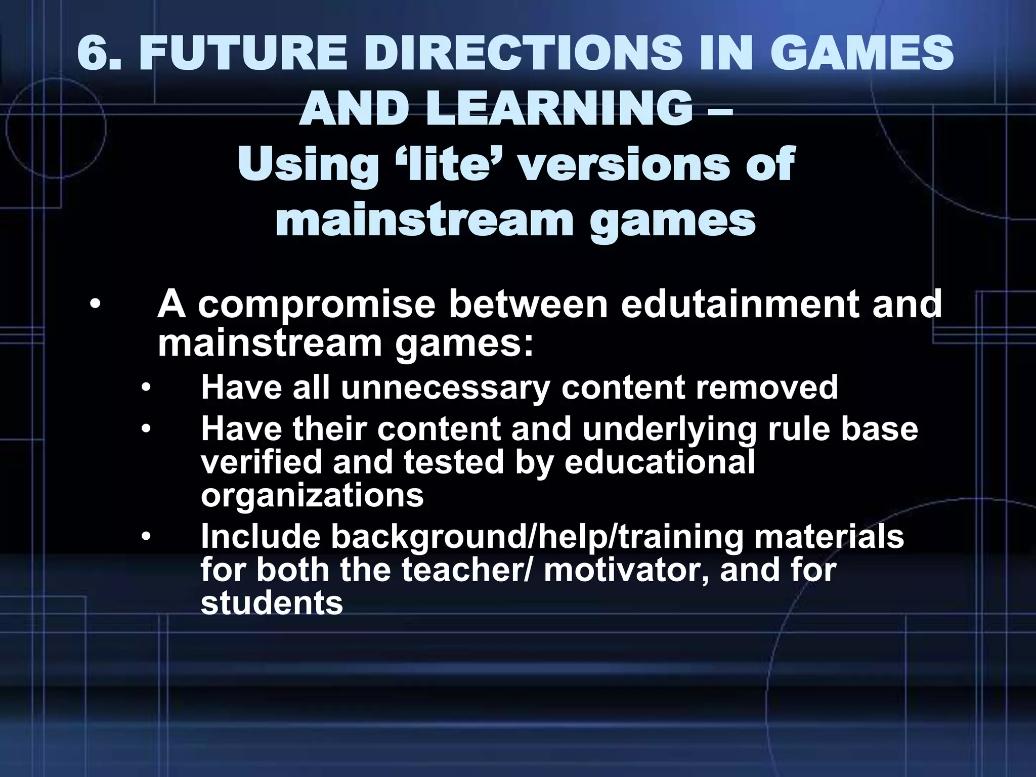 6. FUTURE DIRECTIONS IN GAMES
AND LEARNING –
Using ‘lite’ versions of
mainstream games
• A compromise between edutainment and
mainstream games:
• Have all unnecessary content removed
• Have their content and underlying rule base
verified and tested by educational
organizations
• Include background/help/training materials
for both the teacher/ motivator, and for
students
 
