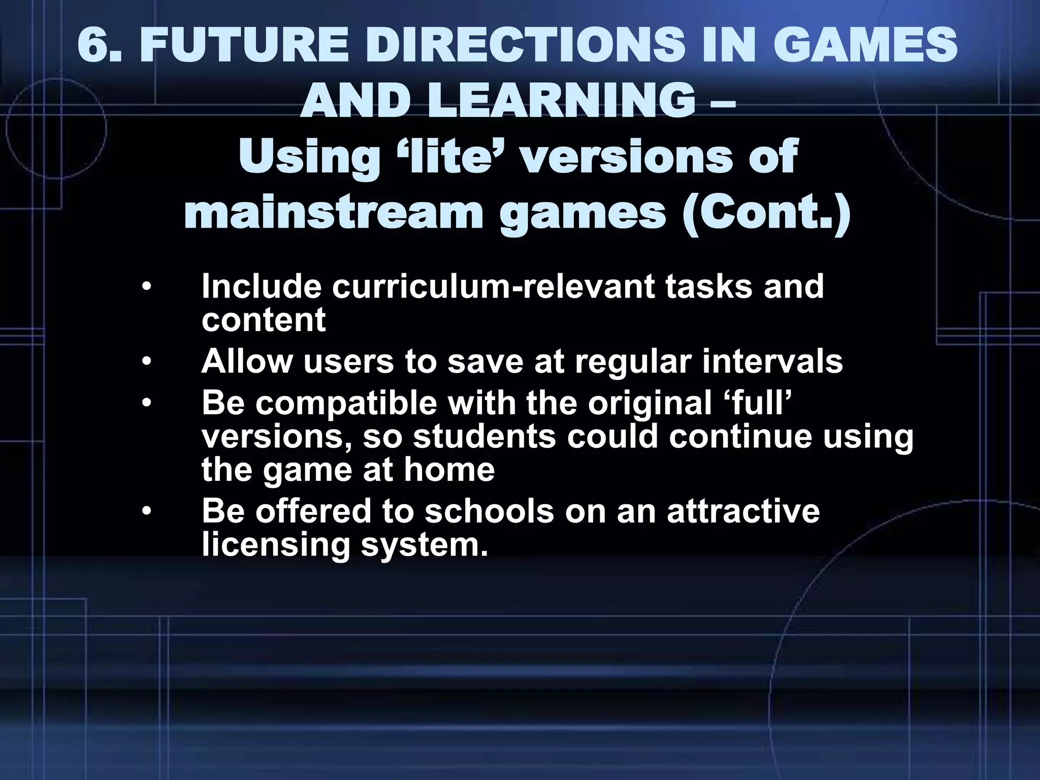6. FUTURE DIRECTIONS IN GAMES
AND LEARNING –
Using ‘lite’ versions of
mainstream games (Cont.)
• Include curriculum-relevant tasks and
content
• Allow users to save at regular intervals
• Be compatible with the original „full‟
versions, so students could continue using
the game at home
• Be offered to schools on an attractive
licensing system.
 