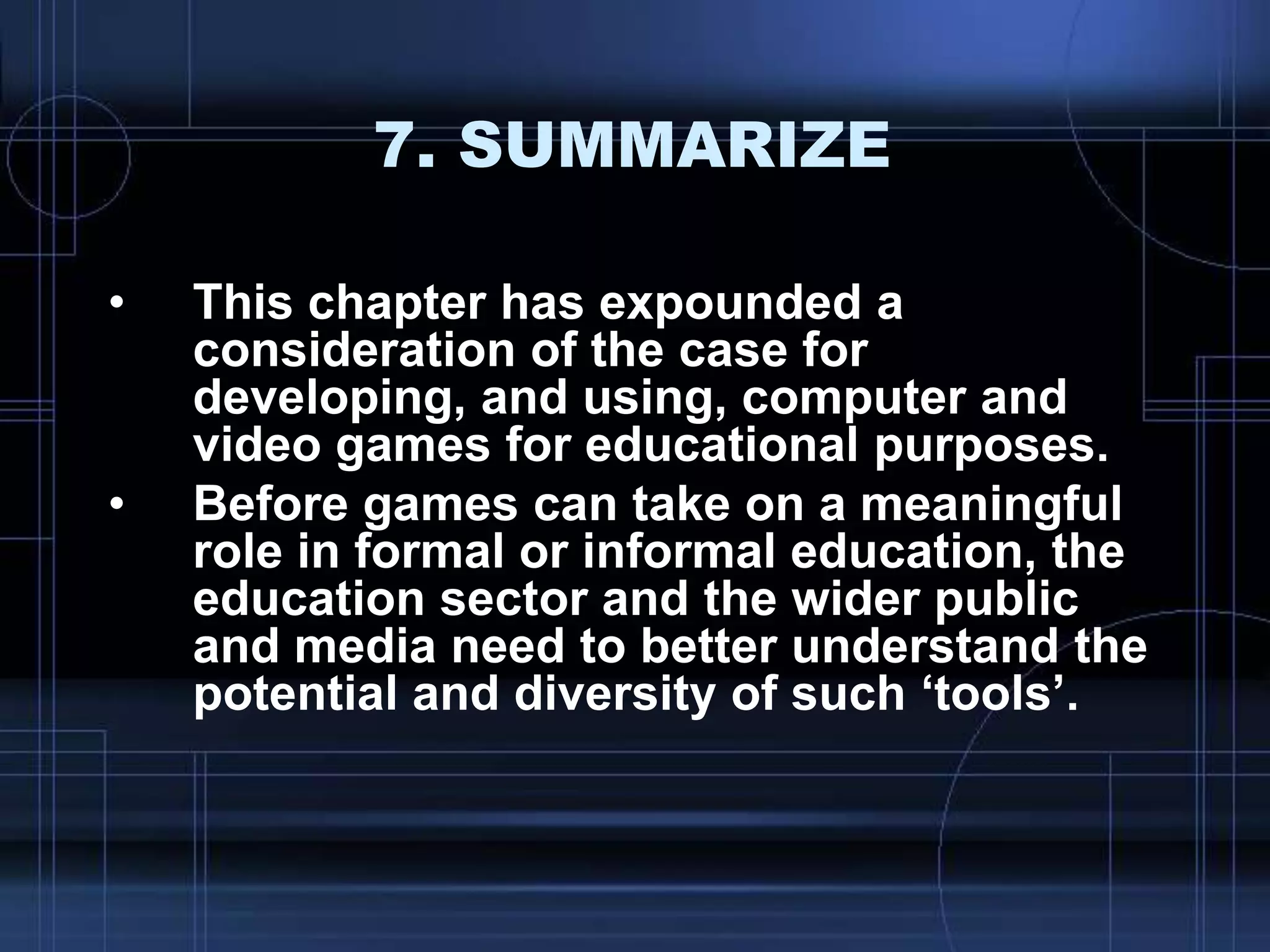 7. SUMMARIZE
• This chapter has expounded a
consideration of the case for
developing, and using, computer and
video games for educational purposes.
• Before games can take on a meaningful
role in formal or informal education, the
education sector and the wider public
and media need to better understand the
potential and diversity of such „tools‟.
 
