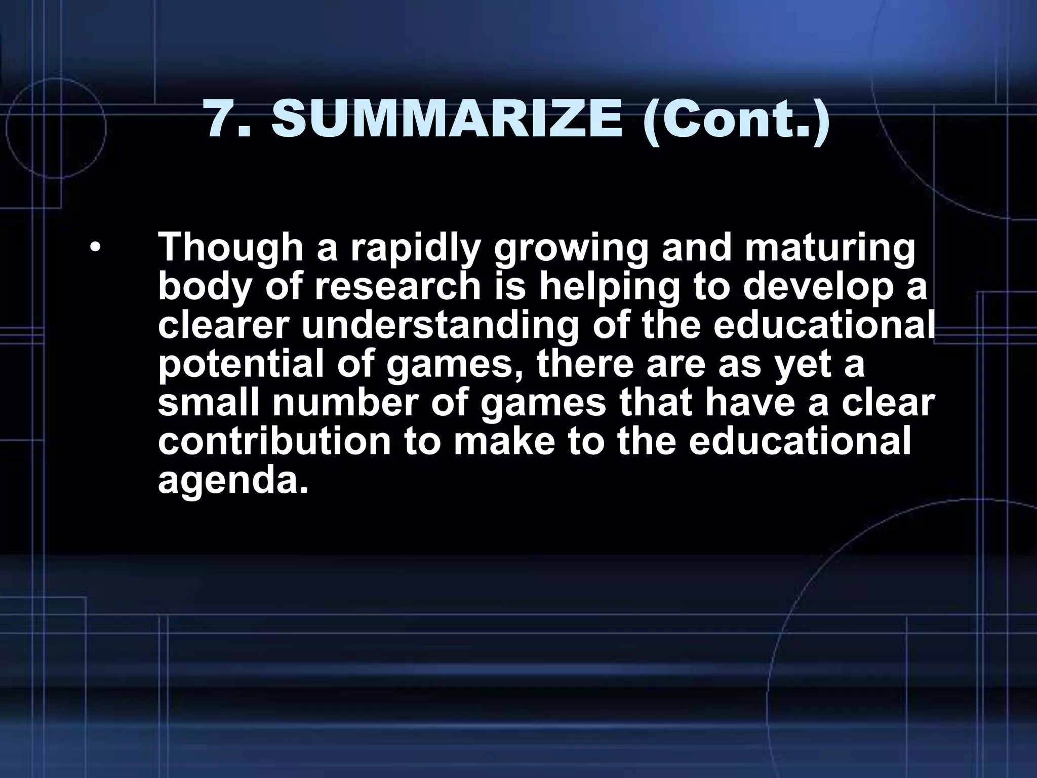7. SUMMARIZE (Cont.)
• Though a rapidly growing and maturing
body of research is helping to develop a
clearer understanding of the educational
potential of games, there are as yet a
small number of games that have a clear
contribution to make to the educational
agenda.
 