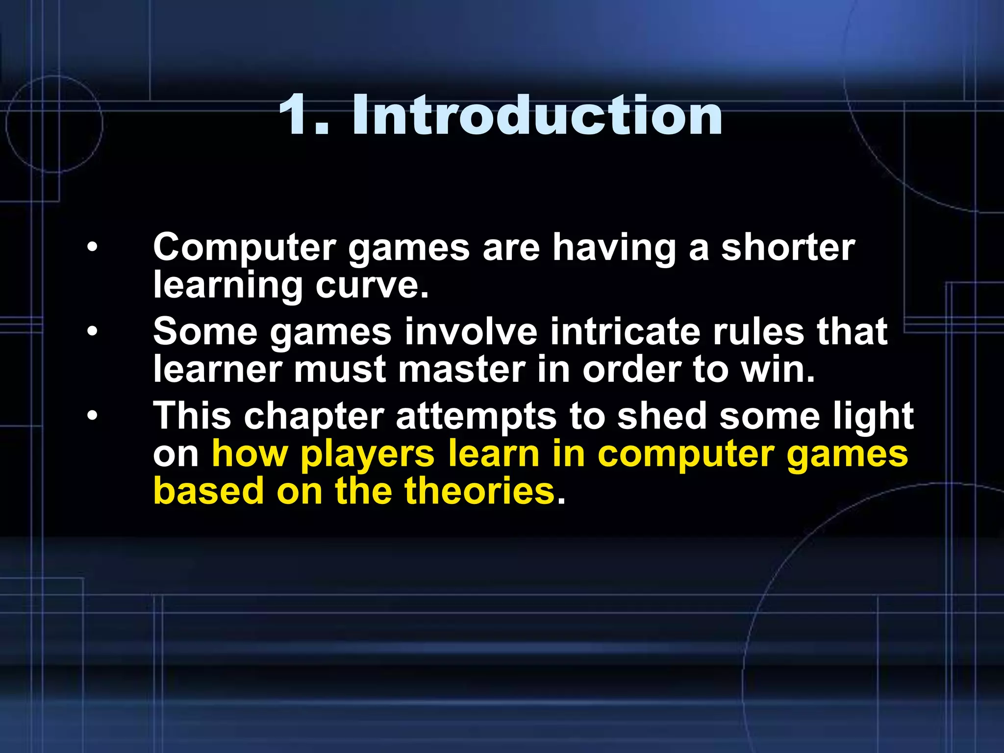 1. Introduction
• Computer games are having a shorter
learning curve.
• Some games involve intricate rules that
learner must master in order to win.
• This chapter attempts to shed some light
on how players learn in computer games
based on the theories.
 