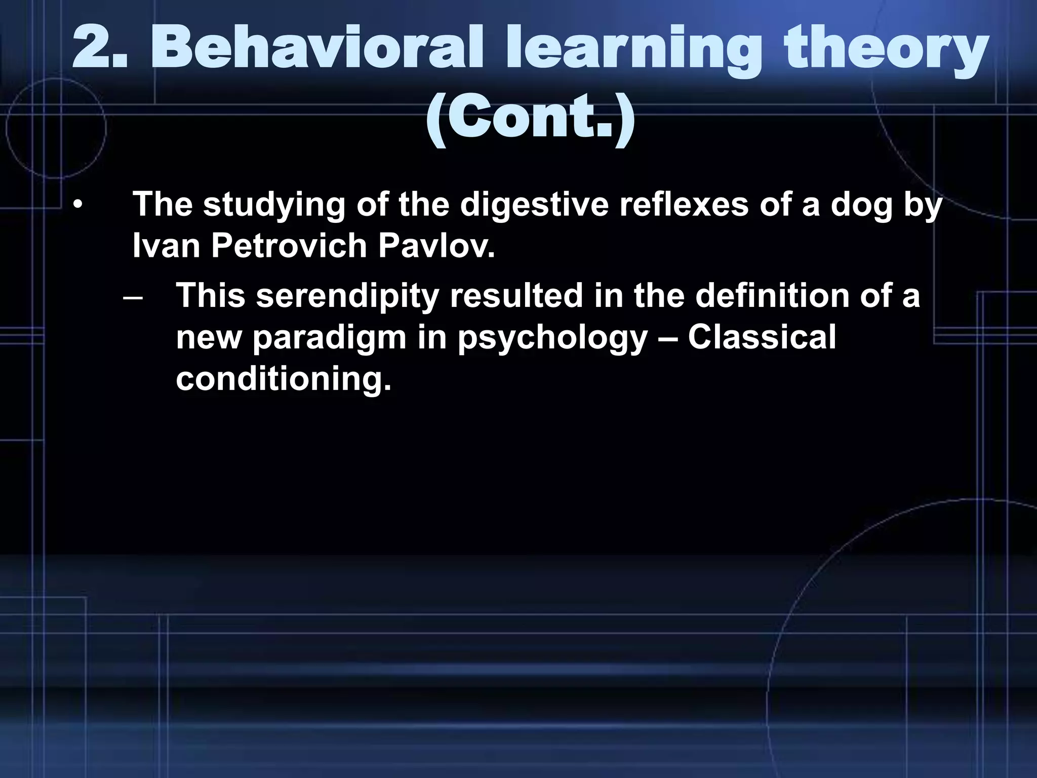 2. Behavioral learning theory
(Cont.)
• The studying of the digestive reflexes of a dog by
Ivan Petrovich Pavlov.
– This serendipity resulted in the definition of a
new paradigm in psychology – Classical
conditioning.
 