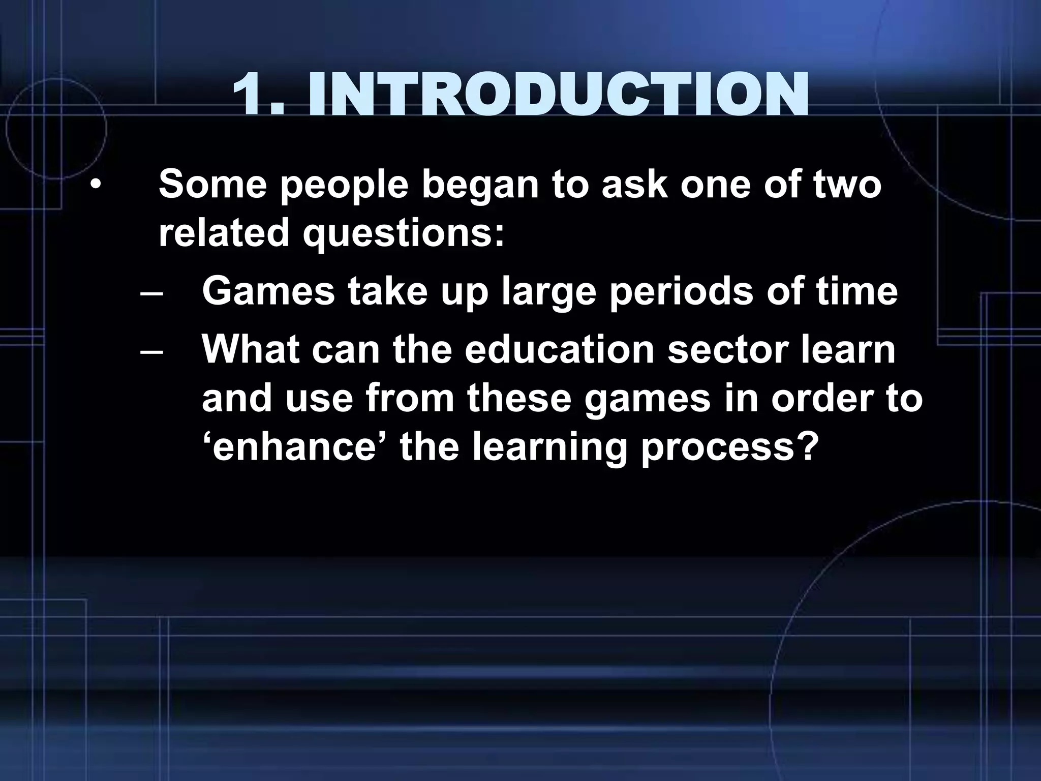 1. INTRODUCTION
• Some people began to ask one of two
related questions:
– Games take up large periods of time
– What can the education sector learn
and use from these games in order to
„enhance‟ the learning process?
 