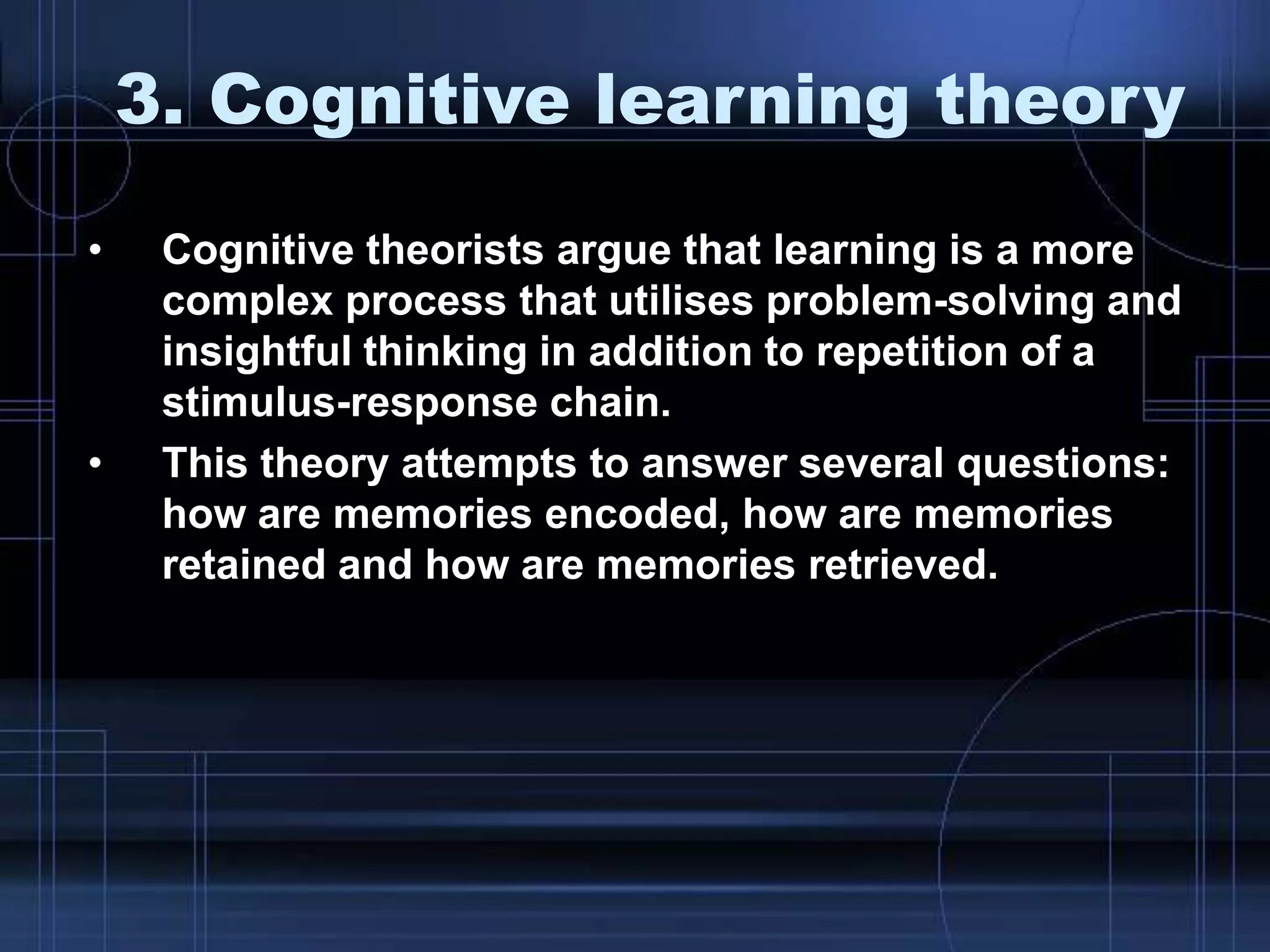 3. Cognitive learning theory
• Cognitive theorists argue that learning is a more
complex process that utilises problem-solving and
insightful thinking in addition to repetition of a
stimulus-response chain.
• This theory attempts to answer several questions:
how are memories encoded, how are memories
retained and how are memories retrieved.
 
